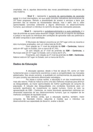 ampliadas, isto é, aquelas decorrentes das novas possibilidades e exigências da
vida moderna.

                - Nível 2 – representa o aumento de oportunidades de ascensão
social: é o nível intermediário, em que estão incluídos indicadores demonstrativos de
um maior progresso. Retrata a possibilidade de acesso a serviços e bens que
permitem não só resolver as necessidades básicas, mas ir além, isto é, obter
oportunidades concretas (referente a alguns diferenciais no desenvolvimento
humano), que colocam o indivíduo no caminho de algumas realizações pessoais.

             - Nível 3 – representa o autodesenvolvimento e a auto–satisfação: é o
topo da pirâmide ao quais todos deveriam chegar, dentro de um espírito de eqüidade
e justiça e nos quais os indivíduos têm condições de aproveitar todo seu potencial e
de obter conquistas e auto-satisfação.

               O Município de Itaboraí encontra-se em 53º lugar entre os noventa e
dois municípios analisados, com um índice total de 53,8%.
               Com relação ao 1º nível da pirâmide do IQM – Carências, Itaboraí
está em 49º lugar no Estado, com a marca de 47,74%.
               Já com relação ao 2º nível da pirâmide do IQM – Carências, o
Município está em 51º lugar no Estado, com a marca de 61,2%.
               Finamente, com relação ao 3º nível da pirâmide do IQM – Carências,
Itaboraí está em 52º lugar no Estado, com a marca de 63,4%.


Dados da Educação

                A educação aparece, desde o final do século XX, como um fator
fundamental para o crescimento econômico e para a competitividade nos mercados
globalizados. Nos atuais cenários, a qualidade em conhecimentos da população de
um país constitui seu elemento diferenciador estratégico.
                Por essas e outras razões, a educação é um dos investimentos de
mais alto retorno. Pode-se indicá-la como uma das melhores iniciativas para diminuir
as desigualdades, ao trazer oportunidades de melhor qualificação do conjunto da
população. A redução das desigualdades cria condições favoráveis para um
aumento significativo do investimento no capital humano. Como já visto na
apresentação do IQM – Carências, os meios favoráveis apresentam carências em
dimensões essenciais de seu desenvolvimento humano, que os impedem de ter
melhores condições de equidade social.
                Vale lembrar, ainda, que a educação significa, também, maior
conquista da liberdade interior, adquirida à medida que o indivíduo vai
desenvolvendo sua capacidade de discernir, avaliar e decidir.




                                         58
 