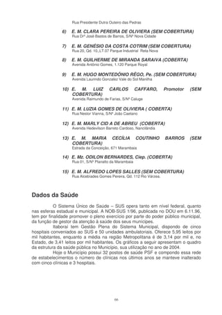 Rua Presidente Dutra Outeiro das Pedras

              6)   E. M. CLARA PEREIRA DE OLIVIERA (SEM COBERTURA)
                   Rua Drº José Bastos de Barros, S/Nº Nova Cidade

              7)   E. M. GENÉSIO DA COSTA COTRIM (SEM COBERTURA)
                   Rua 20, Qd. 10,,LT.07 Parque Industrial Reta Nova

              8)   E. M. GUILHERME DE MIRANDA SARAIVA (COBERTA)
                   Avenida Antônio Gomes, 1.120 Parque Royal

              9)   E. M. HUGO MONTEDÔNIO RÊGO, Pe. (SEM COBERTURA)
                   Avenida Laurindo Gonzalez Vale do Sol Manilha

              10) E. M. LUIZ            CARLOS          CAFFARO,       Promotor   (SEM
                  COBERTURA)
                   Avenida Raimundo de Farias, S/Nº Caluge

              11) E. M. LUZIA GOMES DE OLIVIERA ( COBERTA)
                   Rua Nestor Vianna, S/Nº João Caetano

              12) E. M. MARLY CID A DE ABREU (COBERTA)
                   Avenida Hedevilson Barreto Cardoso, Nancilândia

              13) E. M. MARIA            CECÍLIA        COUTINHO       BARROS     (SEM
                  COBERTURA)
                   Estrada da Conceição, 671 Marambaia

              14) E. Mz. ODILON BERNARDES, Ciep. (COBERTA)
                   Rua 01, S/Nº Planalto da Marambaia

              15) E. M. ALFREDO LOPES SALLES (SEM COBERTURA)
                   Rua Alcebíades Gomes Pereira, Qd. 112 Rio Várzea.




Dados da Saúde
           O Sistema Único de Saúde – SUS opera tanto em nível federal, quanto
nas esferas estadual e municipal. A NOB-SUS 1/96, publicada no DOU em 6.11.96,
tem por finalidade promover o pleno exercício por parte do poder público municipal,
da função de gestor da atenção à saúde dos seus munícipes.
           Itaboraí tem Gestão Plena do Sistema Municipal, dispondo de cinco
hospitais conveniados ao SUS e 50 unidades ambulatoriais. Oferece 5,95 leitos por
mil habitantes, enquanto a média na região Metropolitana é de 3,14 por mil e, no
Estado, de 3,41 leitos por mil habitantes. Os gráficos a seguir apresentam o quadro
da estrutura da saúde pública no Município, sua utilização no ano de 2004.
           Hoje o Município possui 32 postos de saúde PSF e compondo essa rede
de estabelecimentos o número de clínicas nos últimos anos se manteve inalterado
com cinco clínicas e 3 hospitais.




                                           66
 