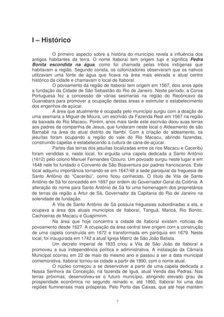 I – Histórico
             O primeiro aspecto sobre a história do município revela a influência dos
antigos habitantes da terra. O nome Itaboraí tem origem tupi e significa Pedra
Bonita escondida na água, como foi chamada pelas tribos indígenas que
habitavam a região. Segundo consta, os colonizadores observaram que os nativos
utilizavam uma fonte de água que ficava na área mais elevada e atual centro
histórico da cidade e chamavam o local de Itaboraí.
             O povoamento da região de Itaboraí tem origem em 1567, dois anos após
a fundação da Cidade de São Sebastião do Rio de Janeiro. Neste período, a Coroa
Portuguesa fez a concessão de várias sesmarias na região do Recôncavo da
Guanabara para promover a ocupação destas áreas e estimular o estabelecimento
dos engenhos de açúcar.
             A área que atualmente é ocupada pelo município surgiu com a doação de
uma sesmaria a Miguel de Moura, um escrivão da Fazenda Real em 1567 na região
da baixada do Rio Macacu. Porém, anos mais tarde este escrivão doou suas terras
aos padres da companhia de Jesus, que fundaram neste local o Aldeamento de são
Barnabé na área do atual distrito de Itambí. Com a criação do aldeamento, os
jesuítas foram ocupando a região do vale do Rio Macacu, abrindo fazendas,
construindo capelas e estabelecendo a cultura de cana-de-açúcar.
             Partes das terras dos jesuítas localizadas entre os rios Macacu e Caceribú
foram vendidas e, neste local, foi erguida uma capela dedicada a Santo Antônio
(1612) pelo colono Manuel Fernandes Ozouro. Um povoado surgiu neste lugar e em
1648 nele foi fundado o Convento de São Boaventura por padres franciscanos. Este
local adquiriu importância tornando-se em 1647/48 a sede paroquial da freguesia de
Santo Antônio do “Caceribú”, como ficou conhecido. O título de Vila de Santo
Antônio de Sá foi concedido em 1697 por ordem do Governador-Geral da Colônia. A
alteração do nome para Santo Antônio de Sá foi uma homenagem dos proprietários
de terras da região a Artur de Sá, Governador da Capitania do Rio de Janeiro na
solenidade de fundação.
             A Vila de Santo Antônio de Sá possuía freguesias subordinadas a ela, e
ocupava a área dos atuais municípios de Itaboraí, Tanguá, Maricá, Rio Bonito,
Cachoeiras de Macacu e Guapimirim.
             Na área que hoje concentra a cidade de Itaboraí existem notícias de
povoamento desde 1627. A ocupação da área central teve origem com a construção
de uma capela construída em 1672 e transformada em paróquia em 1679. Neste
local, foi inaugurada em 1742 a atual Igreja Matriz de São João Batista.
             Um decreto imperial de 1833 criou a Vila de São João de Itaboraí e
promoveu a sua independência política e administrativa. A instalação da Câmara
Municipal ocorreu em 22 de maio do mesmo ano e passou a ser a data municipal
comemorativa. Itaboraí tornou-se cidade a partir de 1890, com o nome atual.
             O núcleo começou a se desenvolver a partir de uma capela dedicada a
Nossa Senhora da Conceição, na fazenda de Iguá, atual Venda das Pedras. Nas
terras próximas, desenvolveu-se o futuro município, atingindo elevado grau de
prosperidade econômica no segundo reinado e, até 1860, Itaboraí foi uma das
regiões fluminenses mais prósperas. Pelo Porto das Caixas, que até hoje mantém


                                           7
 