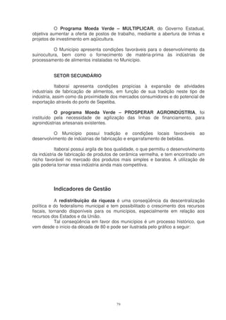 O Programa Moeda Verde – MULTIPLICAR, do Governo Estadual,
objetiva aumentar a oferta de postos de trabalho, mediante a abertura de linhas e
projetos de investimento em aqüicultura.

           O Município apresenta condições favoráveis para o desenvolvimento da
suinocultura, bem como o fornecimento de matéria-prima às indústrias de
processamento de alimentos instaladas no Município.


          SETOR SECUNDÁRIO

            Itaboraí apresenta condições propícias à expansão de atividades
industriais de fabricação de alimentos, em função de sua tradição neste tipo de
indústria, assim como da proximidade dos mercados consumidores e do potencial de
exportação através do porto de Sepetiba.

           O programa Moeda Verde – PROSPERAR AGROINDÚSTRIA, foi
instituído pela necessidade de agilização das linhas de financiamento, para
agroindústrias artesanais existentes.

          O Município possui tradição e condições locais favoráveis              ao
desenvolvimento de indústrias de fabricação e engarrafamento de bebidas.

           Itaboraí possui argila de boa qualidade, o que permitiu o desenvolvimento
da indústria de fabricação de produtos de cerâmica vermelha, e tem encontrado um
nicho favorável no mercado dos produtos mais simples e baratos. A utilização de
gás poderia tornar essa indústria ainda mais competitiva.




          Indicadores de Gestão

            A redistribuição da riqueza é uma conseqüência da descentralização
política e do federalismo municipal e tem possibilitado o crescimento dos recursos
fiscais, tornando disponíveis para os municípios, especialmente em relação aos
recursos dos Estados e da União.
            Tal conseqüência em favor dos municípios é um processo histórico, que
vem desde o início da década de 80 e pode ser ilustrada pelo gráfico a seguir:




                                         79
 