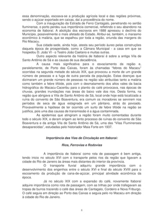 essa denominação, escoava-se a produção agrícola local e das regiões próximas,
sendo o açúcar exportado em caixas, daí a procedência do nome.
            Com a inauguração da Estrada de Ferro Cantagalo, penetrando no sertão
fluminense, o porto perdeu sua importância comercial, refletindo o seu abandono na
economia de Itaboraí. A abolição dos escravos em 1888 apressou o declínio do
Município, possivelmente o mais afetado do Estado. Atribui-se, também, o marasmo
econômico à malária, que se espalhou por toda a região, oriunda das margens do
Rio Macacu.
            Sua cidade-sede, ainda hoje, atesta seu período áureo pelas construções
daquela época de prosperidade, como a Câmara Municipal - a casa em que se
hospedou D. João VI - o Teatro João Caetano e muitas outras.
            Outro aspecto relevante da história de Itaboraí é sobre a antiga Vila de
Santo Antônio de Sá e as causas de sua decadência.
            A causa mais significativa para o esvaziamento da região e,
paralelamente, de Porto das Caixas, foram às chamadas “febres do Macacu”
ocorridas na segunda metade do século XIX, que provocou a morte de um grande
número de pessoas e a fuga de outra parcela da população. Estas doenças que
dizimaram um grande número de pessoas na região são atribuídas tanto a malária
como também a febre tifóide, pois com o desmatamento dos altos vales da bacia
hidrográfica do Macacu-Caceribu para o plantio do café provocava, nas épocas de
chuvas, grandes inundações nas áreas do baixo vale dos rios. Desta forma, na
região que abrigava a Vila de Santo Antônio de Sá, local onde hoje está localizada a
ruína do convento de São Boaventura, era comum os moradores se servirem nos
períodos de seca de água estagnada em um pântano, atrás do povoado.
Provavelmente a hipótese de ter ocorrido um surto de febre tifóide na região se
justifica, pois uma das causas de transmissão é a água contaminada.
            As epidemias que atingiram a região foram muito comentadas durante
todo o século XIX, e deram origem ao lento processo de ruínas do convento de São
Boaventura e da antiga Vila de Santo Antônio de Sá, uma das “Vilas Fluminenses
desaparecidas”, estudadas pelo historiador Maia Forte em 1937.


                Importância das Vias de Circulação em Itaboraí:

                           Rios, Ferrovias e Rodovias

               A importância de Itaboraí como rota de passagem é bem antiga,
tendo inicio no século XVI com o transporte pelos rios da região que ligavam a
cidade do Rio de Janeiro às áreas mais distantes do interior da província.
               O transporte fluvial adquiriu grande importância com o
desenvolvimento dos engenhos entre o século XVI e final do século XVIII para o
escoamento da produção de cana-de-açúcar, principal atividade econômica da
época.
               Já no século XIX com a expansão do café, novamente Itaboraí
adquire importância como rota de passagem, com as trilhas por onde trafegavam as
tropas de burros trazendo o café das áreas de Cantagalo, Cordeiro e Nova Friburgo.
O café seguia em direção ao Porto das Caixas e seguia pelo rio Macacu em direção
à cidade do Rio de Janeiro.



                                         8
 