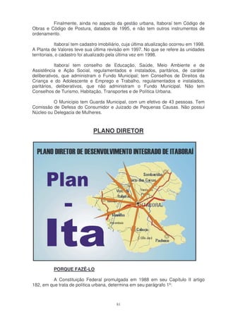 Finalmente, ainda no aspecto da gestão urbana, Itaboraí tem Código de
Obras e Código de Postura, datados de 1995, e não tem outros instrumentos de
ordenamento.

             Itaboraí tem cadastro imobiliário, cuja última atualização ocorreu em 1998.
A Planta de Valores teve sua última revisão em 1997. No que se refere às unidades
territoriais, o cadastro foi atualizado pela última vez em 1998.

           Itaboraí tem conselho de Educação, Saúde, Meio Ambiente e de
Assistência e Ação Social, regulamentados e instalados, paritários, de caráter
deliberativos, que administram o Fundo Municipal; tem Conselhos de Direitos da
Criança e do Adolescente e Emprego e Trabalho, regulamentados e instalados,
paritários, deliberativos, que não administram o Fundo Municipal. Não tem
Conselhos de Turismo, Habitação, Transportes e de Política Urbana.

          O Município tem Guarda Municipal, com um efetivo de 43 pessoas. Tem
Comissão de Defesa do Consumidor e Juizado de Pequenas Causas. Não possui
Núcleo ou Delegacia de Mulheres.



                               PLANO DIRETOR




           PORQUE FAZÊ-LO

         A Constituição Federal promulgada em 1988 em seu Capítulo II artigo
182, em que trata de política urbana, determina em seu parágrafo 1º:



                                           81
 