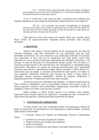 “§ 1º - O Plano Diretor, aprovado pela Câmara Municipal, obrigatório
         para cidades com mais de vinte mil habitantes, é o instrumento básico de política
         de desenvolvimento e expansão urbana.”

          A Lei nº 10.257 de 10 de Julho de 2001, conhecida como Estatuto das
Cidades regulamentou este artigo da Constituição, determinando em seu artigo 50:

                     “Art. 50 – Os municípios que estejam enquadrados na obrigação
         prevista nos incisos I e II do artigo 41 (obrigação de ter o Plano Diretor) desta Lei,
         que não tenham Plano Diretor aprovado na data da entrada em vigor desta Lei,
         deverão aprová-lo no prazo de cinco anos.”


           Este prazo de cinco anos expira em outubro deste ano, quando nosso
Plano Diretor de Desenvolvimento integrado estará aprovado pela Câmara
Municipal.

          1- OBJETIVOS

           Itaboraí vem desde o final da década de 60, atravessando uma fase de
intensas mudanças, seja pelo crescimento de sua população, seja por suas
atividades econômicas. De uma economia rural (sobretudo produção de laranjas)
com população na faixa dos 50 mil habitantes, tem hoje quatro vezes mais
habitantes e uma economia fortemente dependente de atividades comerciais e de
serviços. A área do Município foi intensamente loteada (quase 100 mil lotes) e a
oferta de serviços sociais e de infra-estrutura não acompanhou a velocidade desse
crescimento. Resultado, um quadro de carências generalizadas, sem capacidade
financeira para prover o atendimento exigido. Nesse momento, o Plano Diretor é o
instrumento que se propõe a conhecer profundamente este quadro, em todos os
seus aspectos, determinar diretrizes para solução de médio e longo prazo e
assentado nessas diretrizes estabelecer, através de projetos, programas e
legislação pertinente, medidas para solucionar essa situação.
          Conforme prescreve o Ministério das Cidades, “o objetivo fundamental do
Plano Diretor é estabelecer como a propriedade cumprirá sua função social, de
forma a garantir o acesso a terra urbanizada e regularizada, reconhecer a todos os
cidadãos o direito à moradia e aos serviços urbanos”.
          Neste enfoque o Plano Diretor passa a ter funções mais amplas,
superando suas funções originais de regularizar a ocupação do solo, tornando-se o
instrumento para garantir o desenvolvimento sustentável da cidade.

          2 - PARTICIPAÇÃO COMUNITÁRIA

          O Plano Diretor tem sido conduzido através da participação efetiva de
todos os segmentos da sociedade em sua elaboração e implementação, conforme
ações abaixo relacionadas:
          • Formular Planos de Trabalho de Elaboração Técnica e Mobilização
Social
          •   Coordenar os diversos Grupos de Trabalho
          •   Propor Critérios para Análise das Propostas
          •   Definir Prioridades
          •   Garantir o Cumprimento das Regras Pactuadas Coletivamente


                                             82
 