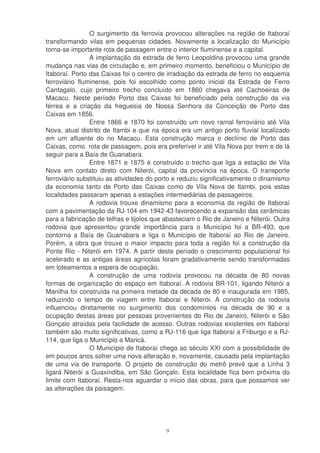 O surgimento da ferrovia provocou alterações na região de Itaboraí
transformando vilas em pequenas cidades. Novamente a localização do Município
torna-se importante rota de passagem entre o interior fluminense e a capital.
                A implantação da estrada de ferro Leopoldina provocou uma grande
mudança nas vias de circulação e, em primeiro momento, beneficiou o Município de
Itaboraí. Porto das Caixas foi o centro de irradiação da estrada de ferro no esquema
ferroviário fluminense, pois foi escolhido como ponto inicial da Estrada de Ferro
Cantagalo, cujo primeiro trecho concluído em 1860 chegava até Cachoeiras de
Macacu. Neste período Porto das Caixas foi beneficiado pela construção da via
férrea e a criação da freguesia de Nossa Senhora da Conceição de Porto das
Caixas em 1856.
                Entre 1866 e 1870 foi construído um novo ramal ferroviário até Vila
Nova, atual distrito de Itambi e que na época era um antigo porto fluvial localizado
em um afluente do rio Macacu. Esta construção marca o declínio de Porto das
Caixas, como rota de passagem, pois era preferível ir até Vila Nova por trem e de lá
seguir para a Baía de Guanabara.
                Entre 1871 e 1875 é construído o trecho que liga a estação de Vila
Nova em contato direto com Niterói, capital da província na época. O transporte
ferroviário substituiu as atividades do porto e reduziu significativamente o dinamismo
da economia tanto de Porto das Caixas como de Vila Nova de Itambi, pois estas
localidades passaram apenas a estações intermediárias de passageiros.
                A rodovia trouxe dinamismo para a economia da região de Itaboraí
com a pavimentação da RJ-104 em 1942-43 favorecendo a expansão das cerâmicas
para a fabricação de telhas e tijolos que abasteciam o Rio de Janeiro e Niterói. Outra
rodovia que apresentou grande importância para o Município foi a BR-493, que
contorna a Baía de Guanabara e liga o Município de Itaboraí ao Rio de Janeiro.
Porém, a obra que trouxe o maior impacto para toda a região foi a construção da
Ponte Rio - Niterói em 1974. A partir deste período o crescimento populacional foi
acelerado e as antigas áreas agrícolas foram gradativamente sendo transformadas
em loteamentos a espera de ocupação.
                A construção de uma rodovia provocou na década de 80 novas
formas de organização do espaço em Itaboraí. A rodovia BR-101, ligando Niterói a
Manilha foi construída na primeira metade da década de 80 e inaugurada em 1985,
reduzindo o tempo de viagem entre Itaboraí e Niterói. A construção da rodovia
influenciou diretamente no surgimento dos condomínios na década de 90 e a
ocupação destas áreas por pessoas provenientes do Rio de Janeiro, Niterói e São
Gonçalo atraídas pela facilidade de acesso. Outras rodovias existentes em Itaboraí
também são muito significativas, como a RJ-116 que liga Itaboraí a Friburgo e a RJ-
114, que liga o Município a Maricá.
                O Município de Itaboraí chega ao século XXI com a possibilidade de
em poucos anos sofrer uma nova alteração e, novamente, causada pela implantação
de uma via de transporte. O projeto de construção do metrô prevê que a Linha 3
ligará Niterói a Guaxindiba, em São Gonçalo. Esta localidade fica bem próxima do
limite com Itaboraí. Resta-nos aguardar o início das obras, para que possamos ver
as alterações da paisagem.




                                          9
 