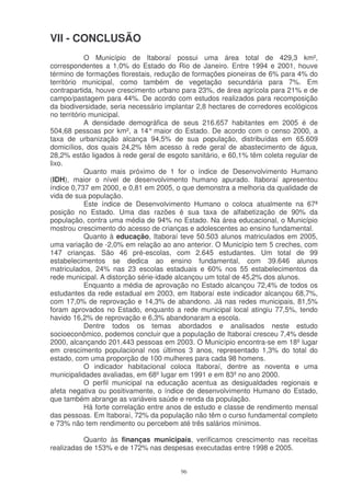 VII - CONCLUSÃO
            O Município de Itaboraí possui uma área total de 429,3 km²,
correspondentes a 1,0% do Estado do Rio de Janeiro. Entre 1994 e 2001, houve
término de formações florestais, redução de formações pioneiras de 6% para 4% do
território municipal, como também de vegetação secundária para 7%. Em
contrapartida, houve crescimento urbano para 23%, de área agrícola para 21% e de
campo/pastagem para 44%. De acordo com estudos realizados para recomposição
da biodiversidade, seria necessário implantar 2,8 hectares de corredores ecológicos
no território municipal.
            A densidade demográfica de seus 216.657 habitantes em 2005 é de
504,68 pessoas por km², a 14° maior do Estado. De acordo com o censo 2000, a
taxa de urbanização alcança 94,5% de sua população, distribuídas em 65.609
domicílios, dos quais 24,2% têm acesso à rede geral de abastecimento de água,
28,2% estão ligados à rede geral de esgoto sanitário, e 60,1% têm coleta regular de
lixo.
            Quanto mais próximo de 1 for o índice de Desenvolvimento Humano
(IDH), maior o nível de desenvolvimento humano apurado. Itaboraí apresentou
índice 0,737 em 2000, e 0,81 em 2005, o que demonstra a melhoria da qualidade de
vida de sua população.
            Este índice de Desenvolvimento Humano o coloca atualmente na 67ª
posição no Estado. Uma das razões é sua taxa de alfabetização de 90% da
população, contra uma média de 94% no Estado. Na área educacional, o Município
mostrou crescimento do acesso de crianças e adolescentes ao ensino fundamental.
            Quanto à educação, Itaboraí teve 50.503 alunos matriculados em 2005,
uma variação de -2,0% em relação ao ano anterior. O Município tem 5 creches, com
147 crianças. São 46 pré-escolas, com 2.645 estudantes. Um total de 99
estabelecimentos se dedica ao ensino fundamental, com 39.646 alunos
matriculados, 24% nas 23 escolas estaduais e 60% nos 55 estabelecimentos da
rede municipal. A distorção série-idade alcançou um total de 45,2% dos alunos.
            Enquanto a média de aprovação no Estado alcançou 72,4% de todos os
estudantes da rede estadual em 2003, em Itaboraí este indicador alcançou 68,7%,
com 17,0% de reprovação e 14,3% de abandono. Já nas redes municipais, 81,5%
foram aprovados no Estado, enquanto a rede municipal local atingiu 77,5%, tendo
havido 16,2% de reprovação e 6,3% abandonaram a escola.
            Dentre todos os temas abordados e analisados neste estudo
socioeconômico, podemos concluir que a população de Itaboraí cresceu 7,4% desde
2000, alcançando 201.443 pessoas em 2003. O Município encontra-se em 18º lugar
em crescimento populacional nos últimos 3 anos, representado 1,3% do total do
estado, com uma proporção de 100 mulheres para cada 98 homens.
            O indicador habitacional coloca Itaboraí, dentre as noventa e uma
municipalidades avaliadas, em 68º lugar em 1991 e em 83º no ano 2000.
            O perfil municipal na educação acentua as desigualdades regionais e
afeta negativa ou positivamente, o índice de desenvolvimento Humano do Estado,
que também abrange as variáveis saúde e renda da população.
            Há forte correlação entre anos de estudo e classe de rendimento mensal
das pessoas. Em Itaboraí, 72% da população não têm o curso fundamental completo
e 73% não tem rendimento ou percebem até três salários mínimos.

           Quanto às finanças municipais, verificamos crescimento nas receitas
realizadas de 153% e de 172% nas despesas executadas entre 1998 e 2005.


                                        96
 