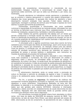 recomposição de ecossistemas remanescentes e manutenção de sua
biodiversidade. Despejos industriais e contaminação de corpos d’água por
agrotóxicos estão ocorrendo, sem que se saiba sua dimensão e, por vezes, sua
localização.
            Quando abordamos os indicadores sociais apontamos a gravidade em
que se encontra o sistema educacional e o quanto isso poderá comprometer a
cidadania das novas gerações. A apuração dos motivos de abandono e baixo
desempenho merecem avaliação mais apurada. Faltam dados relativos a
capacitação, reciclagem e políticas de estímulo para formação e ingresso de novos
talentos no quadro permanente de professores.
            Esclarecidas, quantificadas e solucionadas, tais como qualidade
nutricional e regularidade do fornecimento de merenda escolar; dificuldade com que
as famílias se defrontem para matricular seus filhos; estabelecimentos de ensino
dotados de instalações, equipamentos, facilidades e utensílios adequados.
            Ester relatório nos permitiu apresentar três tabelas com um retrato que
permite correlacionar a formação escolar do chefe da família com sua classe de
renda e a distribuição de pessoas por ocupação e categoria de emprego, em que se
vê a grande proporção de trabalhadores sem carteira assinada e daqueles que se
auto-definem trabalhar por conta própria.
            A articulação junto a agentes econômicos locais deve ocorrer de forma
satisfatória para minimização dos efeitos do desemprego, assim como buscar alocar
a mão-de-obra, mesmo que temporária, via interação vertical junto aos demais
níveis de governo. É conhecido que, em decorrência da pobreza e da miséria, a
redução da atividade econômica gera demanda por subsídios de preços ou
gratuidade de acesso a serviços públicos e assistenciais, sem mencionar as
mazelas da aceleração do processo de favelização citado.
            O tema saúde é tão importante quanto educação e seus indicadores
muito mais complexos e numerosos. Há muito por desenvolver em análise e
diagnóstico sobre o assunto. As prioridades estão na saúde da criança, do
adolescente, da mulher e do idoso, na saúde bucal, dos portadores de deficiência e
em assistência farmacêutica. A idéia da promoção da saúde pressupõe identificação
de problemas e alocação de recursos articulados em projetos intersetoriais, que
identifiquem prioridades desde os fatores de risco até ações específicas, ou resgate
de políticas não executadas no passado que acabam por provocar novas demandas
no presente.
            É sobremaneira importante, ainda no campo social, a promoção da
cultura no Município e estímulo às atividades de esporte e lazer. A solução da
criança e do adolescente passa, necessariamente, pela ocupação de seu tempo
ocioso.
            Por fim, a questão da segurança. Os indicadores de violência não
acompanham fronteiras geográficas municipais ou regionais, mas zoneamentos que
obedecem a outros parâmetros. Pesquisadores dedicados ao tema têm tido
dificuldades na obtenção e na confiabilidade de dados, terminando por buscar os
dados que são gerados pelo sistema DATASUS, referentes a internações
hospitalares e óbitos ocorridos em estabelecimentos de saúde decorrentes de atos
de violência. Migrações têm sido observadas desde os grandes centros para
municípios que ofereçam menor risco à segurança.
            Os instrumentos municipais de gestão urbana foram abordados no último
censo, com base de dados de 2004/2005 de pesquisa nacional do IBGE. Tais
instrumentos, ao lado de nosso Plano Diretor, que estará aprovado até outubro de
2006, reformularão as leis de zoneamento, de parcelamento do solo, o código de



                                         98
 