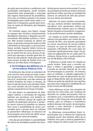 16
Reforma Administrativa • 2021
de apoio para encontros e audiências com
autoridades estrangeiras, sendo também
responsável pela preparação e execução
das viagens internacionais da presidência.
Com isso, os militares passam a ter postos
privilegiados para incidir tanto sobre a re-
lação com o Congresso, quanto para moni-
torar as ações do Ministério das Relações
Exteriores.
Tal investida segue uma lógica: ocupar
os espaços dos ministros excessivamente
ideológicos (olavistas) e daqueles que tem
encontrado dificuldades políticas e técni-
cas. Não causará surpresa se, dentro em
breve, os generais avançarem sobre (e sob)
o Ministério da Educação e o da Economia.
Nesse sentido, Augusto Heleno tornou-se
ainda mais exótico no posto que ainda ocu-
pa, um ponto fora da curva, do que um ge-
neral que expressa a opinião geral dos mi-
litares de alta patente, razão pela qual vale
mais escutar as falas de Santos Cruz e os
silêncios de Villas Boas e Etchegoyen.
5.	Os Privilégios dos Militares vis -à
-vis Servidores Públicos Civis
Os tentáculos das armas se estendem de
uma maneira mais ampla por toda a estru-
tura do governo, como vimos. Tal presença
não só é, certamente, uma das maiores da
história brasileira de todos os tempos, de
fazer inveja até mesmo aos períodos milita-
res, como também ela tem rendido outros
ganhos corporativos às Forças Armadas.
Em que pesem os argumentos de defa-
sagem salarial, a concessão de reajustes
salariais aos servidores civis também al-
cançou os militares. Apesar do regime de
trabalho de dedicação exclusiva e, portan-
to, serem comuns os plantões na caserna,
bem como a possibilidade de serem con-
vocados para o serviço ativo, os militares
já apresentam diferenças na estrutura de
remuneração como forma de refletir as pe-
culiaridades da rotina de trabalho.
Uma das peculiaridades é a possibilidade
de retorno às atividades quando são trans-
feridos para a reserva remunerada. É o caso
da prestação de tarefa por tempo certo que
garante ao militar que está na condição de
reserva um adicional de 30% dos proven-
tos que estiver percebendo.
Ademais, há outros direitos remunerató-
rios que, embora também estendidos aos
servidores civis, apresentam valores sig-
nificativamente maiores para os militares.
Nessa situação se enquadram o pagamen-
to de auxílio funeral e auxílio natalidade.
Em relação ao auxílio natalidade, os ser-
vidores civis percebem, por motivo de nas-
cimento de filho, uma quantia equivalente
ao menor vencimento do serviço público,
inclusive no caso de natimorto que cor-
responde a R$ 659,25. Por outro lado, em
montante significativamente maior, há ga-
rantia do pagamento de um soldo para os
militares. Dessa forma, o auxílio poderá va-
riar de R$ 981,00 a R$ 14.031,00.
A diferença é ainda maior em relação ao
auxílio funeral. Tanto para o servidor pú-
blico e militar, é garantido o pagamento
à família do servidor falecido de um mês
da remuneração ou provento. No entanto,
para os militares, o referido pagamento é
estendido em caso de falecimento de côn-
juge ou dependente, além de não poder ser
inferior ao soldo de suboficial. Isso significa
que para essa categoria é estabelecido um
limite mínimo de R$ 6.169,00.
Outra diferença ocorre nas situações de
exercício em nova sede, com mudança de
domicílio em caráter permanente. Para os
servidores civis, a importância não poderá
exceder a três meses de renumeração. No
entanto, para os militares, a importância
poderá alcançar até quatro remunerações,
quando o novo domicílio é classificado
como localidade especial.
As diferenças remuneratórias foram in-
tensificadas com a reforma do “sistema de
proteção social” dos militares. Além de os
militares irem para a reserva garantindo o
soldo integral do último posto em que tra-
 