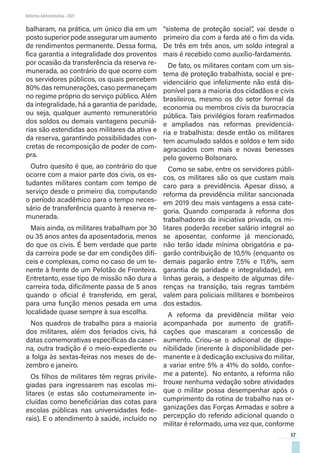 17
Reforma Administrativa • 2021
balharam, na prática, um único dia em um
posto superior pode assegurar um aumento
de rendimentos permanente. Dessa forma,
fica garantia a integralidade dos proventos
por ocasião da transferência da reserva re-
munerada, ao contrário do que ocorre com
os servidores públicos, os quais percebem
80% das remunerações, caso permaneçam
no regime próprio do serviço público. Além
da integralidade, há a garantia de paridade,
ou seja, qualquer aumento remuneratório
dos soldos ou demais vantagens pecuniá-
rias são estendidas aos militares da ativa e
da reserva, garantindo possibilidades con-
cretas de recomposição de poder de com-
pra.
Outro quesito é que, ao contrário do que
ocorre com a maior parte dos civis, os es-
tudantes militares contam com tempo de
serviço desde o primeiro dia, computando
o período acadêmico para o tempo neces-
sário de transferência quanto à reserva re-
munerada.
Mais ainda, os militares trabalham por 30
ou 35 anos antes da aposentadoria, menos
do que os civis. É bem verdade que parte
da carreira pode se dar em condições difí-
ceis e complexas, como no caso de um te-
nente à frente de um Pelotão de Fronteira.
Entretanto, esse tipo de missão não dura a
carreira toda, dificilmente passa de 5 anos
quando o oficial é transferido, em geral,
para uma função menos pesada em uma
localidade quase sempre à sua escolha.
Nos quadros de trabalho para a maioria
dos militares, além dos feriados civis, há
datas comemorativas específicas da caser-
na, outra tradição é o meio-expediente ou
a folga às sextas-feiras nos meses de de-
zembro e janeiro.
Os filhos de militares têm regras privile-
giadas para ingressarem nas escolas mi-
litares (e estas são costumeiramente in-
cluídas como beneficiárias das cotas para
escolas públicas nas universidades fede-
rais). E o atendimento à saúde, incluído no
“sistema de proteção social”, vai desde o
primeiro dia com a farda até o fim da vida.
De três em três anos, um soldo integral a
mais é recebido como auxílio-fardamento.
De fato, os militares contam com um sis-
tema de proteção trabalhista, social e pre-
videnciário que infelizmente não está dis-
ponível para a maioria dos cidadãos e civis
brasileiros, mesmo os do setor formal da
economia ou membros civis da burocracia
pública. Tais privilégios foram reafirmados
e ampliados nas reformas previdenciá-
ria e trabalhista: desde então os militares
tem acumulado saldos e soldos e tem sido
agraciados com mais e novas benesses
pelo governo Bolsonaro.
Como se sabe, entre os servidores públi-
cos, os militares são os que custam mais
caro para a previdência. Apesar disso, a
reforma da previdência militar sancionada
em 2019 deu mais vantagens a essa cate-
goria. Quando comparada à reforma dos
trabalhadores da iniciativa privada, os mi-
litares poderão receber salário integral ao
se aposentar, conforme já mencionado,
não terão idade mínima obrigatória e pa-
garão contribuição de 10,5% (enquanto os
demais pagarão entre 7,5% e 11,6%, sem
garantia de paridade e integralidade), em
linhas gerais, a despeito de algumas dife-
renças na transição, tais regras também
valem para policiais militares e bombeiros
dos estados.
A reforma da previdência militar veio
acompanhada por aumento de gratifi-
cações que mascaram a concessão de
aumento. Criou-se o adicional de dispo-
nibilidade (inerente à disponibilidade per-
manente e à dedicação exclusiva do militar,
a variar entre 5% a 41% do soldo, confor-
me a patente). No entanto, a reforma não
trouxe nenhuma vedação sobre atividades
que o militar possa desempenhar após o
cumprimento da rotina de trabalho nas or-
ganizações das Forças Armadas e sobre a
percepção do referido adicional quando o
militar é reformado, uma vez que, conforme
 
