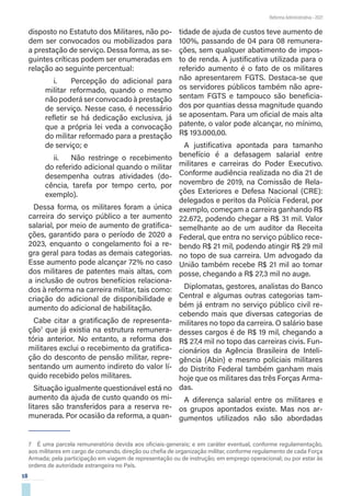 18
Reforma Administrativa • 2021
disposto no Estatuto dos Militares, não po-
dem ser convocados ou mobilizados para
a prestação de serviço. Dessa forma, as se-
guintes críticas podem ser enumeradas em
relação ao seguinte percentual:
i.	 Percepção do adicional para
militar reformado, quando o mesmo
não poderá ser convocado à prestação
de serviço. Nesse caso, é necessário
refletir se há dedicação exclusiva, já
que a própria lei veda a convocação
do militar reformado para a prestação
de serviço; e
ii.	 Não restringe o recebimento
do referido adicional quando o militar
desempenha outras atividades (do-
cência, tarefa por tempo certo, por
exemplo).
Dessa forma, os militares foram a única
carreira do serviço público a ter aumento
salarial, por meio de aumento de gratifica-
ções, garantido para o período de 2020 a
2023, enquanto o congelamento foi a re-
gra geral para todas as demais categorias.
Esse aumento pode alcançar 72% no caso
dos militares de patentes mais altas, com
a inclusão de outros benefícios relaciona-
dos à reforma na carreira militar, tais como:
criação do adicional de disponibilidade e
aumento do adicional de habilitação.
Cabe citar a gratificação de representa-
ção7
que já existia na estrutura remunera-
tória anterior. No entanto, a reforma dos
militares exclui o recebimento da gratifica-
ção do desconto de pensão militar, repre-
sentando um aumento indireto do valor lí-
quido recebido pelos militares.
Situação igualmente questionável está no
aumento da ajuda de custo quando os mi-
litares são transferidos para a reserva re-
munerada. Por ocasião da reforma, a quan-
7  É uma parcela remuneratória devida aos oficiais-generais; e em caráter eventual, conforme regulamentação,
aos militares em cargo de comando, direção ou chefia de organização militar, conforme regulamento de cada Força
Armada; pela participação em viagem de representação ou de instrução; em emprego operacional; ou por estar às
ordens de autoridade estrangeira no País.
tidade de ajuda de custos teve aumento de
100%, passando de 04 para 08 remunera-
ções, sem qualquer abatimento de impos-
to de renda. A justificativa utilizada para o
referido aumento é o fato de os militares
não apresentarem FGTS. Destaca-se que
os servidores públicos também não apre-
sentam FGTS e tampouco são beneficia-
dos por quantias dessa magnitude quando
se aposentam. Para um oficial de mais alta
patente, o valor pode alcançar, no mínimo,
R$ 193.000,00.
A justificativa apontada para tamanho
benefício é a defasagem salarial entre
militares e carreiras do Poder Executivo.
Conforme audiência realizada no dia 21 de
novembro de 2019, na Comissão de Rela-
ções Exteriores e Defesa Nacional (CRE):
delegados e peritos da Polícia Federal, por
exemplo, começam a carreira ganhando R$
22.672, podendo chegar a R$ 31 mil. Valor
semelhante ao de um auditor da Receita
Federal, que entra no serviço público rece-
bendo R$ 21 mil, podendo atingir R$ 29 mil
no topo de sua carreira. Um advogado da
União também recebe R$ 21 mil ao tomar
posse, chegando a R$ 27,3 mil no auge.
Diplomatas, gestores, analistas do Banco
Central e algumas outras categorias tam-
bém já entram no serviço público civil re-
cebendo mais que diversas categorias de
militares no topo da carreira. O salário base
desses cargos é de R$ 19 mil, chegando a
R$ 27,4 mil no topo das carreiras civis. Fun-
cionários da Agência Brasileira de Inteli-
gência (Abin) e mesmo policiais militares
do Distrito Federal também ganham mais
hoje que os militares das três Forças Arma-
das.
A diferença salarial entre os militares e
os grupos apontados existe. Mas nos ar-
gumentos utilizados não são abordadas
 