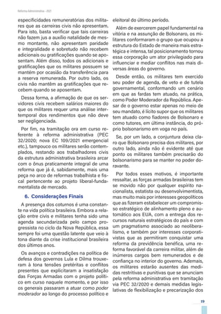 19
Reforma Administrativa • 2021
especificidades remuneratórias dos milita-
res que as carreiras civis não apresentam.
Para isto, basta verificar que tais carreiras
não fazem jus a auxílio natalidade de mes-
mo montante, não apresentam paridade
e integralidade e sobretudo não recebem
adicionais ou gratificações quando se apo-
sentam. Além disso, todos os adicionais e
gratificações que os militares possuem se
mantém por ocasião da transferência para
a reserva remunerada. Por outro lado, os
civis não mantêm as gratificações que re-
cebem quando se aposentam.
Dessa forma, a afirmação de que os ser-
vidores civis recebem salários maiores do
que os militares requer uma análise inter-
temporal dos rendimentos que não deve
ser negligenciada.
Por fim, na tramitação ora em curso re-
ferente à reforma administrativa (PEC
32/2020; nova EC 109/2021 emergencial
etc.), tampouco os militares serão contem-
plados, restando aos trabalhadores civis
da estrutura administrativa brasileira arcar
com o ônus praticamente integral de uma
reforma que já é, sabidamente, mais uma
peça no arco de reformas trabalhista e fis-
cal pertencente ao projeto liberal-funda-
mentalista de mercado.
6.	 Considerações Finais
A presença dos coturnos é uma constan-
te na vida política brasileira. Embora a rela-
ção entre civis e militares tenha sido uma
agenda secundarizada pelo campo pro-
gressista no ciclo da Nova República, essa
sempre foi uma questão latente que veio à
tona diante da crise institucional brasileira
dos últimos anos.
Os avanços e contradições na política de
defesa dos governos Lula e Dilma trouxe-
ram à tona tensões pretéritas e conflitos
presentes que explicitaram a insatisfação
das Forças Armadas com o projeto políti-
co em curso naquele momento, e por isso
os generais passaram a atuar como poder
moderador ao longo do processo político e
eleitoral do último período.
Além de exercerem papel fundamental na
vitória e na assunção de Bolsonaro, os mi-
litares conformaram o grupo que ocupou a
estrutura do Estado de maneira mais estra-
tégica e intensa, tal posicionamento tornou
essa corporação um ator privilegiado para
influenciar e mediar conflitos nas mais di-
versas áreas do governo.
Desde então, os militares tem exercido
seu poder de agenda, de veto e de tutela
governamental, conformando um cenário
em que as fardas tem atuado, na prática,
como Poder Moderador da República. Ape-
sar de o governo estar apenas no meio de
seu mandato, é lícito supor que os militares
tem atuado como fiadores de Bolsonaro e
como tutores, em última instância, do pró-
prio bolsonarismo em voga no país.
Se, por um lado, a conjuntura deixa cla-
ro que Bolsonaro precisa dos militares, por
outro lado, ainda não é evidente até que
ponto os militares também precisarão do
bolsonarismo para se manter no poder do-
ravante.
Por todos esses motivos, é importante
ressaltar, as forças armadas brasileiras tem
se movido não por qualquer espírito na-
cionalista, estatista ou desenvolvimentista,
mas muito mais por interesses geopolíticos
que as fizeram estabelecer um compromis-
so estratégico de alinhamento pleno e au-
tomático aos EUA, com a entrega dos re-
cursos naturais estratégicos do país e com
um pragmatismo associado ao neolibera-
lismo, e também por interesses corporati-
vistas que as permitiram conquistar uma
reforma da previdência benéfica, uma re-
forma favorável da carreira militar, além de
inúmeros cargos bem remunerados e de
confiança no interior do governo. Ademais,
os militares estarão ausentes das medi-
das restritivas e punitivas que se anunciam
pela reforma administrativa em tramitação
via PEC 32/2020 e demais medidas legis-
lativas de flexibilização e precarização dos
 