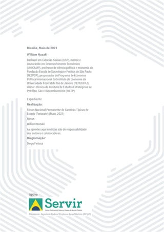 William Nozaki
Bacharel em Ciências Sociais (USP), mestre e
doutorando em Desenvolvimento Econômico
(UNICAMP), professor de ciência política e economia da
Fundação Escola de Sociologia e Política de São Paulo
(FESPSP), pesquisador do Programa de Economia
Política Internacional do Instituto de Economia da
Universidade Federal do Rio de Janeiro (PEPI/UFRJ),
diretor-técnico do Instituto de Estudos Estratégicos de
Petróleo, Gás e Biocombustíveis (INEEP).
Brasília, Maio de 2021
Realização:
Fórum Nacional Permanente de Carreiras Típicas de
Estado (Fonacate) (Maio, 2021)
Autor:
William Nozaki
As opiniões aqui emitidas são de responsabilidade
dos autores e colaboradores.
Diagramação:
Diego Feitosa
Expediente
Apoio:
 