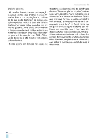 22
Reforma Administrativa • 2021
próximo governo.
O quadro deveria causar preocupação,
inclusive, dentro das próprias Forças Ar-
madas. Pois a boa reputação e a confian-
ça de que ainda desfrutam os militares na
opinião pública rivaliza a cada dia com as
digitais impressas pelos fardados nos er-
ros do governo. Além disso, ao aceitarem
o desgoverno da atual política externa, os
militares se colocam em posição subalter-
na para a interlocução com EUA, China,
União Europeia e até mesmo com alguns
países vizinhos.
Sendo assim, em tempos nos quais se
debatem as possibilidades de construção
de uma “frente ampla ou popular”, a defe-
sa de um Legislativo “livre, independente e
autônomo” e a reconstrução de um Estado
que promova “a vida, a saúde, o trabalho
e os direitos”, a consolidação de uma “de-
mocracia viva e forte” no Brasil passa por
um pacto que assegure o retorno dos mi-
litares aos quartéis, para o bom exercício
das suas funções constitucionais. Um Bra-
sil verdadeiramente democrático deve dis-
pensar definitivamente a tutela das fardas
e instalar de modo permanente o comando
civil sobre o monopólio estatal da força e
das armas.
 