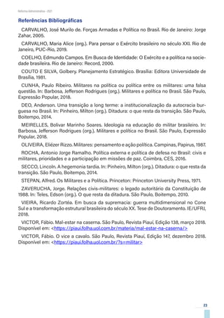 23
Reforma Administrativa • 2021
Referências Bibliográficas
CARVALHO, José Murilo de. Forças Armadas e Política no Brasil. Rio de Janeiro: Jorge
Zahar, 2005.
CARVALHO, Maria Alice (org.). Para pensar o Exército brasileiro no século XXI. Rio de
Janeiro, PUC-Rio, 2019.
COELHO, Edmundo Campos. Em Busca de Identidade: O Exército e a política na socie-
dade brasileira. Rio de Janeiro: Record, 2000.
COUTO E SILVA, Golbery. Planejamento Estratégico. Brasília: Editora Universidade de
Brasília, 1981.
CUNHA, Paulo Ribeiro. Militares na política ou política entre os militares: uma falsa
questão. In: Barbosa, Jefferson Rodrigues (org.). Militares e política no Brasil. São Paulo,
Expressão Popular, 2018.
DEO, Anderson. Uma transição a long terme: a institucionalização da autocracia bur-
guesa no Brasil. In: Pinheiro, Milton (org.). Ditadura: o que resta da transição. São Paulo,
Boitempo, 2014.
MEIRELLES, Bolivar Marinho Soares. Ideologia na educação do militar brasileiro. In:
Barbosa, Jefferson Rodrigues (org.). Militares e política no Brasil. São Paulo, Expressão
Popular, 2018.
OLIVEIRA, Eliézer Rizzo. Militares: pensamento e ação política. Campinas, Papirus, 1987.
ROCHA, Antonio Jorge Ramalho. Política externa e política de defesa no Brasil: civis e
militares, prioridades e a participação em missões de paz. Coimbra, CES, 2016.
SECCO, Lincoln. A hegemonia tardia. In: Pinheiro, Milton (org.). Ditadura: o que resta da
transição. São Paulo, Boitempo, 2014.
STEPAN, Alfred. Os Militares e a Política. Princeton: Princeton University Press, 1971.
ZAVERUCHA, Jorge. Relações civis-militares: o legado autoritário da Constituição de
1988. In: Teles, Edson (org.). O que resta da ditadura. São Paulo, Boitempo, 2010.
VIEIRA, Ricardo Zortéa. Em busca da supremacia: guerra multidimensional no Cone
Sul e a transformação estrutural brasileira do século XX. Tese de Doutoramento. IE/UFRJ,
2018.
VICTOR, Fábio. Mal-estar na caserna. São Paulo, Revista Piauí, Edição 138, março 2018.
Disponível em: <https://piaui.folha.uol.com.br/materia/mal-estar-na-caserna/>
VICTOR, Fábio. O vice a cavalo. São Paulo, Revista Piauí, Edição 147, dezembro 2018.
Disponível em: <https://piaui.folha.uol.com.br/?s=militar>
 