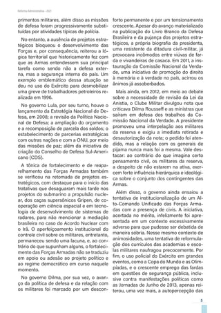 5
Reforma Administrativa • 2021
primentos militares, além disso as missões
de defesa foram progressivamente substi-
tuídas por atividades típicas de polícia.
No entanto, a ausência de projetos estra-
tégicos bloqueou o desenvolvimento das
Forças e, por consequência, reiterou a ló-
gica territorial que historicamente fez com
que as Armas entendessem sua principal
tarefa como sendo não a defesa exter-
na, mas a segurança interna do país. Um
exemplo emblemático dessa atuação se
deu no uso do Exército para desmobilizar
uma greve de trabalhadores petroleiros re-
alizada em 1996.
No governo Lula, por seu turno, houve o
lançamento da Estratégia Nacional de De-
fesa, em 2008; a revisão da Política Nacio-
nal de Defesa; a ampliação do orçamento
e a recomposição de parcela dos soldos; o
estabelecimento de parcerias estratégicas
com outras nações e com a ONU, por meio
das missões de paz; além da iniciativa de
criação do Conselho de Defesa Sul-Ameri-
cano (CDS).
A tônica de fortalecimento e de reapa-
relhamento das Forças Armadas também
se verificou na retomada de projetos es-
tratégicos, com destaque para o início das
tratativas que desaguaram mais tarde nos
projetos do submarino a propulsão nucle-
ar, dos caças supersônicos Gripen, de co-
operação em ciência espacial e em tecno-
logia de desenvolvimento de sistemas de
radares, para não mencionar a mediação
brasileira no caso do Acordo Nuclear com
o Irã. O aperfeiçoamento institucional do
controle civil sobre os militares, entretanto,
permaneceu sendo uma lacuna, e, ao con-
trário do que supunham alguns, o fortaleci-
mento das Forças Armadas não se traduziu
em apoio ou adesão ao projeto político e
ao regime democrático em curso naquele
momento.
No governo Dilma, por sua vez, o avan-
ço da política de defesa e da relação com
os militares foi marcado por um descon-
forto permanente e por um tensionamento
crescente. Apesar do avanço materializado
na publicação do Livro Branco da Defesa
Brasileira e da pujança dos projetos estra-
tégicos, a própria biografia da presidenta,
uma resistente da ditadura civil-militar, já
provocava incômodos entre viúvas de far-
da e vivandeiras de casaca. Em 2011, a ins-
tauração da Comissão Nacional da Verda-
de, uma iniciativa de promoção do direito
à memória e à verdade no país, acirrou os
ânimos já assoberbados.
Mais ainda, em 2012, em meio ao debate
sobre a necessidade de revisão da Lei da
Anistia, o Clube Militar divulgou nota que
criticava Dilma Rousseff e as ministras que
saíram em defesa dos trabalhos da Co-
missão Nacional da Verdade. A presidente
promoveu uma interpelação aos militares
da reserva e exigiu a imediata retirada e
desautorização da nota; o pedido foi aten-
dido, mas a relação com os generais de
pijama nunca mais foi a mesma. Vale des-
tacar: ao contrário do que imagina certo
pensamento civil, os militares da reserva,
a despeito de não estarem na ativa, exer-
cem forte influência hierárquica e ideológi-
ca sobre o conjunto dos contingentes das
Armas.
Além disso, o governo ainda ensaiou a
tentativa de institucionalização de um Al-
to-Comando Unificado das Forças Arma-
das com a presença de civis. A iniciativa,
acertada no mérito, infelizmente foi apre-
sentada em um contexto excessivamente
adverso para que pudesse ser debatida de
maneira sóbria. Nesse mesmo contexto de
animosidades, uma tentativa de reformula-
ção dos currículos das academias e esco-
las militares naufragou precocemente. Por
fim, o uso policial do Exército em grandes
eventos, como a Copa do Mundo e as Olim-
píadas, e o crescente emprego das fardas
em questões de segurança pública, inclu-
sive contra manifestações políticas como
as Jornadas de Junho de 2013, apenas rei-
terou, uma vez mais, a autopercepção das
 
