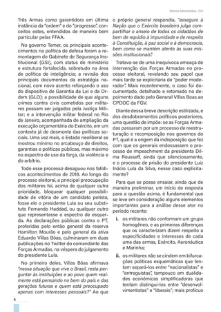 6
Reforma Administrativa • 2021
Três Armas como garantidora em última
instância da “ordem” e do “progresso”, con-
ceitos estes, entendidos de maneira bem
particular pelas FFAA.
No governo Temer, os principais aconte-
cimentos na política de defesa foram a re-
montagem do Gabinete de Segurança Ins-
titucional (GSI), com status de ministério
e estrutura fortalecida, sobretudo na área
de política de inteligência; a revisão dos
principais documentos da estratégia na-
cional, com novo acento reforçando o uso
do dispositivo de Garantia da Lei e da Or-
dem (GLO); a possibilidade de que alguns
crimes contra civis cometidos por milita-
res possam ser julgados pela Justiça Mili-
tar; e a intervenção militar federal no Rio
de Janeiro, acompanhada de ampliação da
execução orçamentária do Exército, em um
contexto já de desmonte das políticas so-
ciais. Uma vez mais, o Estado neoliberal se
mostrou mínimo no arcabouço de direitos,
garantias e políticas públicas, mas máximo
no espectro de uso da força, da violência e
do arbítrio.
Todo esse processo desaguou nos fatídi-
cos acontecimentos de 2018. Ao longo do
processo eleitoral, a principal preocupação
dos militares foi, acima de qualquer outra
prioridade, bloquear qualquer possibili-
dade de vitória de um candidato petista,
fosse ele o presidente Lula ou seu substi-
tuto Fernando Haddad, ou qualquer outro
que representasse o espectro de esquer-
da. As declarações públicas contra o PT,
proferidas pelo então general da reserva
Hamilton Mourão e pelo general da ativa
Eduardo Villas Bôas, culminaram em duas
publicações no Twitter do comandante das
Forças Armadas, na véspera do julgamento
do presidente Lula.
No primeiro deles, Villas Bôas afirmava
“nessa situação que vive o Brasil, resta per-
guntar às instituições e ao povo quem real-
mente está pensando no bem do país e das
gerações futuras e quem está preocupado
apenas com interesses pessoais?” Ao que
o próprio general respondia, “asseguro à
Nação que o Exército brasileiro julga com-
partilhar o anseio de todos os cidadãos de
bem de repúdio à impunidade e de respeito
à Constituição, à paz social e à democracia,
bem como se mantém atento às suas mis-
sões institucionais”.
Tratava-se de uma inequívoca ameaça de
intervenção das Forças Armadas no pro-
cesso eleitoral, revelando seu papel que
mais tarde se explicitaria de “poder mode-
rador”
. Mais recentemente, o caso foi do-
cumentado, detalhado e retomado no de-
poimento dado pelo General Villas Boas ao
CPDOC da FGV.
Diante dessa breve descrição estilizada, e
dos desdobramentos políticos posteriores,
uma questão de impõe: se as Forças Arma-
das passaram por um processo de reestru-
turação e recomposição nos governos do
PT, qual é a origem da indisposição que fez
com que os generais endossassem o pro-
cesso de impeachment da presidenta Dil-
ma Rousseff, ainda que silenciosamente,
e o processo de prisão do presidente Luiz
Inácio Lula da Silva, nesse caso explicita-
mente?
Para que se possa ensaiar, ainda que de
maneira preliminar, um início de resposta
para a questão acima, é fundamental que
se leve em consideração alguns elementos
importantes para a análise desse ator no
período recente:
i.	 os militares não conformam um grupo
homogêneo, e as primeiras diferenças
que os caracterizam dizem respeito a
especificidades e interesses de cada
uma das armas, Exército, Aeronáutica
e Marinha;
ii.	 os militares não se cindem em bifurca-
ções políticas esquemáticas que ten-
tam separá-los entre “nacionalistas” e
“entreguistas”, tampouco em dualida-
des econômicas simplificadoras que
tentam distingui-los entre “desenvol-
vimentistas” e “liberais”; mais profícuo
 
