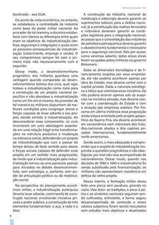 8
Reforma Administrativa • 2021
bordinada – aos EUA.
Do ponto de vista econômico, no entanto,
se estabelecia a centralidade da indústria
como base do poder militar nacional. Ao
proceder de tal maneira, a doutrina estabe-
lecia com clareza as diferenças entre quais
eram os objetivos da industrialização (de-
fesa, segurança e integração) e quais eram
as possíveis consequências da industriali-
zação (crescimento, emprego e renda). O
seu compromisso sempre foi com o pri-
meiro tripé, não necessariamente com o
segundo.
Desse modo, o desenvolvimentismo
pragmático dos militares guardava uma
vantagem quando comparado ao desen-
volvimentismo teórico dos civis, qual seja:
tratava a industrialização como meio para
a construção de um projeto nacional es-
pecífico e não abordava a industrialização
como um fim em si mesmo. Ao proceder de
tal maneira os militares dispunham de me-
lhores condições para congregar atores e
forças capazes de levar adiante o seu pro-
jeto, dando sentido à industrialização. Ao
desconsiderar esse componente, os civis
incorreram em uma abordagem assenta-
da em uma relação frágil entre transforma-
ções na estrutura produtiva e mudanças
na estrutura social, defendendo um projeto
de industrialização que com o passar do
tempo deixou de fazer sentido para atores
e forças sociais capazes de defender esse
projeto em um sentido mais progressista,
de modo que a industrialização pela indus-
trialização tornou-se uma panaceia apenas
para iniciados no debate desenvolvimen-
tista, sem estratégia, e, portanto, sem po-
der de articulação política ou de mobiliza-
ção social.
Na perspectiva do planejamento econô-
mico militar, a industrialização autárquica
deveria levar adiante, como tarefa de cons-
trução nacional, envolvendo iniciativa pri-
vada e poder público, a constituição de três
elementos fundamentais: o aço, a roda e o
óleo.
A construção da indústria nacional de
metalurgia e siderurgia deveria garantir os
suprimentos básicos para a defesa nacio-
nal; já a constituição das malhas ferroviária
e rodoviária deveriam garantir as condi-
ções logísticas para a integração nacional;
ao passo que a consolidação das indústrias
de petróleo e petroquímica deveria garantir
o abastecimento fundamental e necessário
para a segurança nacional. Não por acaso,
como veremos adiante, todas essas áreas
foram ocupadas pelos militares no governo
Bolsonaro.
Dada as dimensões tecnológica e de fi-
nanciamento exigidas por essa empreita-
da, ela não poderia acontecer apenas por
obra do Estado, mas deveria contar com o
capital privado. Dada a natureza estratégi-
ca e tática que orientava essa iniciativa, ela
não poderia ocorrer apenas sob os auspí-
cios na iniciativa privada, mas deveria con-
tar com a coordenação do Estado e com
a atuação das empresas estatais. Por fim,
como em última instância essa proposição
ainda estava orientada pelo projeto geopo-
lítico da Guerra Fria, ela deveria acontecer
em consonância com interesses dos Esta-
dos-nacionais aliados e dos capitais pri-
vados internacionais, fundamentalmente
norte-americanos.
Sendo assim, o mais adequado é compre-
ender que o projeto de industrialização res-
pondia a questões pragmáticas e não ideo-
lógicas, por isso não veio acompanhado de
nacionalismos. Desse modo, quando nas
décadas de 1980 e 1990 o industrialismo foi
sendo substituído pela financeirização, os
militares não apresentaram resistência em
defesa do velho projeto.
Nesse ínterim, a formação militar atuou
feito uma porca sem parafuso, girando no
vazio. Vale dizer: as tradições, o amor à pá-
tria e os símbolos nacionais seguiram sen-
do cultivados, entretanto, a forma seguiu
desacompanhada de conteúdo e esses
valores subjetivos foram sendo inoculados
sem estudos mais objetivos e atualizados
 