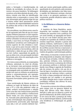 9
Reforma Administrativa • 2021
sobre a formação e transformações do
Estado, da sociedade, da cultura, da eco-
nomia e do povo brasileiro. Tal defasagem
construiu uma ideia abstrata de país, a-his-
tórica, criando uma falta de identificação
robusta entre a corporação e o povo, tudo
isso alimentado pela garantia legal de que
o ensino militar deve permanecer sendo
um domínio de responsabilidade exclusiva
da política das armas e não da política de
educação.
Em simultâneo, nos últimos anos, esse fa-
tor foi agravado pelo fato de que as corpo-
rações militares passaram a nutrir expecta-
tivas de que seus saberes e serviços fossem
melhor utilizados na estrutura da gestão do
Estado, o que levou as Forças Armadas a
estabelecer convênios com instituições de
ensino superior de viés ortodoxo e neoli-
beral, o que serviu para inocular visões de
mundo privatistas e tecnocráticas, além de
realimentar a ideia de que as elites milita-
res tem melhor capacidade de gestão do
que as elites civis, uma percepção também
fomentada pelo clima de associação entre
políticos e corrupção.
Em meio a esse ambiente, as corporações
militares, sobretudo no nível do oficiala-
to, se tornaram mais permeáveis também
aos discursos neoconservadores que tem
se propagado pela sociedade em geral, fa-
zendo com que os militares se posicionem
reativa e corporativamente, por exemplo,
diante dos Planos Nacionais de Direitos
Humanos formulados pelos governos Lula
e Dilma.
Essa combinação de fatores colocou os
militares no lugar de fiadores da ideia de
que o PT e Lula não poderiam voltar ao
poder; embora reconhecessem a eleição
como uma das vias institucionais possíveis
para arbitrar a crise política e institucional.
Desse modo, em uma conjuntura singu-
lar, marcada pela judicialização da política
e pela criminalização dos projetos de de-
senvolvimento promovido pela Operação
Lava Jato, e em um cenário eleitoral mar-
cado por severa polarização política, pela
agudização do anti-petismo, pela escassez
de debates, por atentados e por fake news,
o capitão Jair Bolsonaro emergiu vitorioso
das urnas e os generais passaram a ter,
novamente, grande influência sobre a vida
política nacional.
3.	Os Militares e o Governo Bolso-
naro
A trajetória da Nova República, paula-
tinamente, tem revelado o interesse dos
militares por assuntos civis e políticos. Em
um certo sentido, as operações de Garan-
tia da Lei e da Ordem (GLOs) para inter-
venções em questões de violência urbana,
eventos esportivos, eleições e greves das
polícias militares, reafirmaram a ideia das
Forças Armadas atuando como mediadora
de conflitos sociais internos e reavivaram a
ideia das Armas como forças eficientes em
matéria de gestão e administração pública.
Além disso, é crescente o número de mili-
tares disputando as eleições: são integran-
tes das forças armadas, militares reforma-
dos, policiais militares, civis, bombeiros,
para não mencionar a presença de milícias
em processos políticos e eleitorais locais,
dando novo fôlego à agenda de flexibiliza-
ção da compra, do porte e do uso de ar-
mas de fogo e munições, bem como temas
corporativos de natureza militar e policial.
Em 2018 a chapa presidencial vitoriosa foi
composta por um capitão e um general,
em 2020 a eleição teve o maior número de
candidatos militares dos últimos 16 anos,
foram 6.755 no total.
É crescente o número de militares cedidos
para cargos civis no governo federal ao
longo dos últimos anos. Mas chama a
atenção o salto que se observa a partir do
governo Bolsonaro: de 2018 a 2020 aumen-
ta em cerca de 55% a presença de milita-
res na administração federal, conformando
uma tendência à militarização da gestão
pública.
 