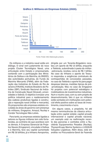 12
Reforma Administrativa • 2021
Gráfico 2: Militares em Empresas Estatais (2020).
Fonte: Poder 360. Elaboração própria.
Os militares e a indústria naval estão em
diálogo. O sinal vem justamente do novo
projeto Cluster Tecnológico Naval, uma
articulação entre Estado e empresariado,
contando com a participação dos Minis-
térios da Defesa e da Marinha, do BNDES,
das autoridades portuárias, do Fundo da
Marinha Mercante (FMM), além da Fede-
ração das Indústrias do Estado do Rio de
Janeiro (FIRJAN), Instituto Brasileiro do Pe-
tróleo (IBP), Sindicato Nacional da Indús-
tria de Construção Naval (Sinaval), univer-
sidades e Sebrae. O objetivo é ensaiar uma
política industrial para o readensamento
das cadeias produtivas ligadas à constru-
ção e reparação naval (militar e mercante).
Os proponentes são empresas estatais vin-
culadas às áreas do governo com presença
de militares, Emgepron, Amazul, Nuclep e
Condor Tecnologias Não-Letais.
Para tanto, as empresas estatais ligadas a
setores ou figuras militares tem sido forta-
lecidas, ao contrário do que acontece com
as demais. A Empresa Gerencial de Proje-
tos Navais (Emgepron), vinculada à Defesa
e à Marinha, teve seu capital aumentado
em R$ 7,6 bilhões, já a Infraero Aeroportos,
dirigida por um Tenente-Brigadeiro rece-
beu um aporte de R$ 1,5 bilhão, enquanto
a Telebrás, subordinada à pasta do militar-
-astronauta, recebeu cerca de R$ 1 bilhão.
No caso da Infraero o aporte do Tesou-
ro respondeu a exigências contratuais de
contrapartidas de concessões passadas,
no caso da Telebrás o aporte foi para pagar
despesas básicas, medidas típicas de pré-
-privatização. Mas no caso da Emgepron
há projetos com potencial estratégico e
mobilizadores de investimentos industriais.
Num e noutro caso, com ou sem projeto de
desenvolvimento, fato é que os militares
estão sentados em instituições com poten-
cial efeito positivo sobre as taxas de inves-
timento, crescimento e lucro.
Em alguns casos, a propósito, há até
mesmo reminiscências da clássica articu-
lação entre capital estatal, capital privado
internacional e capital privado nacional,
um exemplo está na reafirmação recen-
te das parcerias e contratos entre a Nu-
clebrás Equipamentos Pesados (Nuclep),
ThyssenKrupp Marine Systems e LOGSUB
Soluções Logísticas. Além disso, está em
análise na Procuradoria-Geral da Fazenda
224
117
90
15
14
9
6
6
5
5
4
4
4
3
3
2
2
1
1
1
1
1
0 50 100 150 200 250
Imbel
Amazul
Telebras
Correios
Porto de Santos
Ebserh
Nuclep
Petrobras
Dataprev
CPRM
Serpro
 