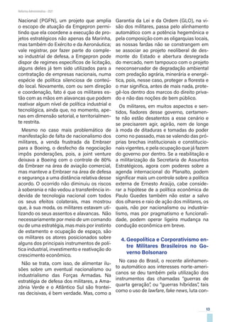 13
Reforma Administrativa • 2021
Nacional (PGFN), um projeto que amplia
o escopo de atuação da Emgepron permi-
tindo que ela coordene a execução de pro-
jetos estratégicos não apenas da Marinha,
mas também do Exército e da Aeronáutica;
vale registrar, por fazer parte do comple-
xo industrial de defesa, a Emgepron pode
dispor de regimes específicos de licitação,
alguns deles já tem sido utilizados para a
contratação de empresas nacionais, numa
espécie de política silenciosa de conteú-
do local. Novamente, com ou sem direção
e coordenação, fato é que os militares es-
tão com as mãos em alavancas que podem
reativar algum nível de política industrial e
tecnológica, ainda que, no momento, ape-
nas em dimensão setorial, e territorialmen-
te restrita.
Mesmo no caso mais problemático de
manifestação de falta de nacionalismo dos
militares, a venda frustrada da Embraer
para a Boeing, o desfecho da negociação
impôs ponderações, pois, a joint venture
deixava a Boeing com o controle de 80%
da Embraer na área de aviação comercial,
mas manteve a Embraer na área de defesa
e segurança a uma distância relativa desse
acordo. O ocorrido não diminuiu os riscos
à soberania e não vedou a transferência in-
devida de tecnologia nacional com todos
os seus efeitos colaterais, mas mostrou
que, à sua moda, os militares estavam uti-
lizando os seus assentos e alavancas. Não
necessariamente por meio de um comando
ou de uma estratégia, mas mais por instinto
de estamento e ocupação de espaço, são
os militares os atores posicionados sobre
alguns dos principais instrumentos de polí-
tica industrial, investimento e reativação do
crescimento econômico.
Não se trata, com isso, de alimentar ilu-
sões sobre um eventual nacionalismo ou
industrialismo das Forças Armadas. Na
estratégia de defesa dos militares, a Ama-
zônia Verde e o Atlântico Sul são frontei-
ras decisivas, é bem verdade. Mas, como a
Garantia da Lei e da Ordem (GLO), na vi-
são dos militares, passa pelo alinhamento
automático com a potência hegemônica e
pela composição com as oligarquias locais,
as nossas fardas não se constrangem em
se associar ao projeto neoliberal de des-
monte do Estado e abertura desregrada
do mercado, nem tampouco com o projeto
neoconservador de degradação ambiental
com predação agrária, minerária e energé-
tica, pois, nesse caso, proteger a floresta e
o mar significa, antes de mais nada, prote-
gê-los dentro dos marcos do direito priva-
do e não das noções de bem público.
Os militares, em muitos aspectos e sen-
tidos, fiadores desse governo, certamen-
te não estão desatentos a esse cenário e
se precisarem agir, agirão, nem de longe
à moda de ditaduras e tomadas do poder
como no passado, mas se valendo das pró-
prias brechas institucionais e constitucio-
nais vigentes, e pela ocupação que já fazem
do governo por dentro. Se a reabilitação e
a militarização da Secretaria de Assuntos
Estratégicos, agora com poderes sobre a
agenda internacional do Planalto, podem
significar mais um controle sobre a política
externa de Ernesto Araújo, cabe conside-
rar a hipótese de a política econômica de
Paulo Guedes também não estar a salvo
dos olhares e raio de ação dos militares, os
quais, não por nacionalismo ou industria-
lismo, mas por pragmatismo e funcionali-
dade, podem operar ligeira mudança na
condução econômica em breve.
4.	Geopolítica e Corporativismo en-
tre Militares Brasileiros no Go-
verno Bolsonaro
No caso do Brasil, o recente alinhamen-
to automático aos interesses norte-ameri-
canos se deu também pela utilização dos
instrumentos das chamadas “guerras de
quarta geração”, ou “guerras híbridas”, tais
como o uso de lawfare, fake news, luta con-
 