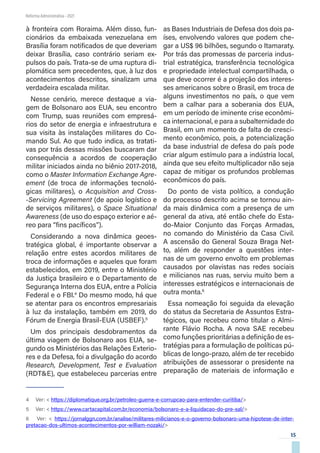 15
Reforma Administrativa • 2021
à fronteira com Roraima. Além disso, fun-
cionários da embaixada venezuelana em
Brasília foram notificados de que deveriam
deixar Brasília, caso contrário seriam ex-
pulsos do país. Trata-se de uma ruptura di-
plomática sem precedentes, que, à luz dos
acontecimentos descritos, sinalizam uma
verdadeira escalada militar.
Nesse cenário, merece destaque a via-
gem de Bolsonaro aos EUA, seu encontro
com Trump, suas reuniões com empresá-
rios do setor de energia e infraestrutura e
sua visita às instalações militares do Co-
mando Sul. Ao que tudo indica, as tratati-
vas por trás dessas missões buscaram dar
consequência a acordos de cooperação
militar iniciados ainda no biênio 2017-2018,
como o Master Information Exchange Agre-
ement (de troca de informações tecnoló-
gicas militares), o Acquisition and Cross-
-Servicing Agreement (de apoio logístico e
de serviços militares), o Space Situational
Awareness (de uso do espaço exterior e aé-
reo para “fins pacíficos”).
Considerando a nova dinâmica geoes-
tratégica global, é importante observar a
relação entre estes acordos militares de
troca de informações e aqueles que foram
estabelecidos, em 2019, entre o Ministério
da Justiça brasileiro e o Departamento de
Segurança Interna dos EUA, entre a Polícia
Federal e o FBI.4
Do mesmo modo, há que
se atentar para os encontros empresariais
à luz da instalação, também em 2019, do
Fórum de Energia Brasil-EUA (USBEF).5
Um dos principais desdobramentos da
última viagem de Bolsonaro aos EUA, se-
gundo os Ministérios das Relações Exterio-
res e da Defesa, foi a divulgação do acordo
Research, Development, Test e Evaluation
(RDT&E), que estabeleceu parcerias entre
4  Ver: < https://diplomatique.org.br/petroleo-guerra-e-corrupcao-para-entender-curitiba/>
5  Ver: < https://www.cartacapital.com.br/economia/bolsonaro-e-a-liquidacao-do-pre-sal/>
6  Ver: < https://jornalggn.com.br/analise/militares-milicianos-e-o-governo-bolsonaro-uma-hipotese-de-inter-
pretacao-dos-ultimos-acontecimentos-por-william-nozaki/>
as Bases Industriais de Defesa dos dois pa-
íses, envolvendo valores que podem che-
gar a US$ 96 bilhões, segundo o Itamaraty.
Por trás das promessas de parceria indus-
trial estratégica, transferência tecnológica
e propriedade intelectual compartilhada, o
que deve ocorrer é a projeção dos interes-
ses americanos sobre o Brasil, em troca de
alguns investimentos no país, o que vem
bem a calhar para a soberania dos EUA,
em um período de iminente crise econômi-
ca internacional, e para a subalternidade do
Brasil, em um momento de falta de cresci-
mento econômico, pois, a potencialização
da base industrial de defesa do país pode
criar algum estímulo para a indústria local,
ainda que seu efeito multiplicador não seja
capaz de mitigar os profundos problemas
econômicos do país.
Do ponto de vista político, a condução
do processo descrito acima se tornou ain-
da mais dinâmica com a presença de um
general da ativa, até então chefe do Esta-
do-Maior Conjunto das Forças Armadas,
no comando do Ministério da Casa Civil.
A ascensão do General Souza Braga Net-
to, além de responder a questões inter-
nas de um governo envolto em problemas
causados por olavistas nas redes sociais
e milicianos nas ruas, serviu muito bem a
interesses estratégicos e internacionais de
outra monta.6
Essa nomeação foi seguida da elevação
do status da Secretaria de Assuntos Estra-
tégicos, que recebeu como titular o Almi-
rante Flávio Rocha. A nova SAE recebeu
como funções prioritárias a definição de es-
tratégias para a formulação de políticas pú-
blicas de longo-prazo, além de ter recebido
atribuições de assessorar o presidente na
preparação de materiais de informação e
 