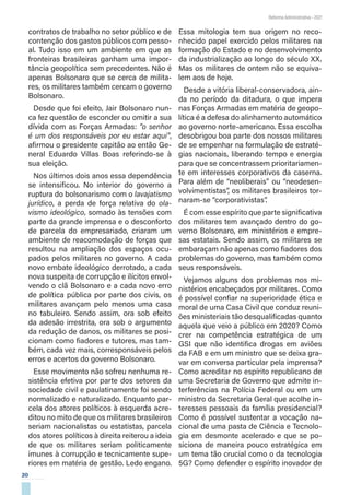 20
Reforma Administrativa • 2021
contratos de trabalho no setor público e de
contenção dos gastos públicos com pesso-
al. Tudo isso em um ambiente em que as
fronteiras brasileiras ganham uma impor-
tância geopolítica sem precedentes. Não é
apenas Bolsonaro que se cerca de milita-
res, os militares também cercam o governo
Bolsonaro.
Desde que foi eleito, Jair Bolsonaro nun-
ca fez questão de esconder ou omitir a sua
dívida com as Forças Armadas: “o senhor
é um dos responsáveis por eu estar aqui”,
afirmou o presidente capitão ao então Ge-
neral Eduardo Villas Boas referindo-se à
sua eleição.
Nos últimos dois anos essa dependência
se intensificou. No interior do governo a
ruptura do bolsonarismo com o lavajatismo
jurídico, a perda de força relativa do ola-
vismo ideológico, somado às tensões com
parte da grande imprensa e o desconforto
de parcela do empresariado, criaram um
ambiente de reacomodação de forças que
resultou na ampliação dos espaços ocu-
pados pelos militares no governo. A cada
novo embate ideológico derrotado, a cada
nova suspeita de corrupção e ilícitos envol-
vendo o clã Bolsonaro e a cada novo erro
de política pública por parte dos civis, os
militares avançam pelo menos uma casa
no tabuleiro. Sendo assim, ora sob efeito
da adesão irrestrita, ora sob o argumento
da redução de danos, os militares se posi-
cionam como fiadores e tutores, mas tam-
bém, cada vez mais, corresponsáveis pelos
erros e acertos do governo Bolsonaro.
Esse movimento não sofreu nenhuma re-
sistência efetiva por parte dos setores da
sociedade civil e paulatinamente foi sendo
normalizado e naturalizado. Enquanto par-
cela dos atores políticos à esquerda acre-
ditou no mito de que os militares brasileiros
seriam nacionalistas ou estatistas, parcela
dos atores políticos à direita reiterou a ideia
de que os militares seriam politicamente
imunes à corrupção e tecnicamente supe-
riores em matéria de gestão. Ledo engano.
Essa mitologia tem sua origem no reco-
nhecido papel exercido pelos militares na
formação do Estado e no desenvolvimento
da industrialização ao longo do século XX.
Mas os militares de ontem não se equiva-
lem aos de hoje.
Desde a vitória liberal-conservadora, ain-
da no período da ditadura, o que impera
nas Forças Armadas em matéria de geopo-
lítica é a defesa do alinhamento automático
ao governo norte-americano. Essa escolha
desobrigou boa parte dos nossos militares
de se empenhar na formulação de estraté-
gias nacionais, liberando tempo e energia
para que se concentrassem prioritariamen-
te em interesses corporativos da caserna.
Para além de “neoliberais” ou “neodesen-
volvimentistas”, os militares brasileiros tor-
naram-se “corporativistas”
.
É com esse espírito que parte significativa
dos militares tem avançado dentro do go-
verno Bolsonaro, em ministérios e empre-
sas estatais. Sendo assim, os militares se
embaraçam não apenas como fiadores dos
problemas do governo, mas também como
seus responsáveis.
Vejamos alguns dos problemas nos mi-
nistérios encabeçados por militares. Como
é possível confiar na superioridade ética e
moral de uma Casa Civil que conduz reuni-
ões ministeriais tão desqualificadas quanto
aquela que veio a público em 2020? Como
crer na competência estratégica de um
GSI que não identifica drogas em aviões
da FAB e em um ministro que se deixa gra-
var em conversa particular pela imprensa?
Como acreditar no espírito republicano de
uma Secretaria de Governo que admite in-
terferências na Polícia Federal ou em um
ministro da Secretaria Geral que acolhe in-
teresses pessoais da família presidencial?
Como é possível sustentar a vocação na-
cional de uma pasta de Ciência e Tecnolo-
gia em desmonte acelerado e que se po-
siciona de maneira pouco estratégica em
um tema tão crucial como o da tecnologia
5G? Como defender o espírito inovador de
 