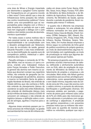 21
Reforma Administrativa • 2021
uma área de Minas e Energia impactada
por desmontes e apagões? Como apostar
em Transparência em um governo movido
a fake news? Como admitir que a área de
Infraestrutura tenha posições tão refratá-
rias contra investimentos públicos? Como
aceitar uma vice-presidência que se res-
ponsabiliza pelas relações com a China e
pela Amazônia no período em que o país
mais tem esgarçado o diálogo com o país
asiático e tem batido recordes de desmata-
mentos e queimadas?
Por todos esses e outros motivos não é
mais possível isentar as alas militares da
responsabilidade e da cumplicidade com
o desastre protagonizado por Bolsonaro.
O caso do ex-ministro da saúde, general
Eduardo Pazuello8
, é dos mais emblemáti-
cos na desmistificação da suposta aura de
competência política, intelectual e admi-
nistrativa dos militares.
Pazuello entregou o comando da 12º Re-
gião Militar, mas se recusou a ir para a re-
serva, criando uma indesejável mistura
entre Forças Armadas e Poder Executivo.
O general não domina nem mesmo os sa-
beres que deveriam compor seu repertório
militar, não entende de geografia (ao tra-
tar da propagação da pandemia, associou
o inverno no hemisfério Norte do globo à
região Nordeste do Brasil), não entende de
Estado (afirmou que não conhecia o SUS),
não entende de planejamento (deixou de
coordenar as ações dos entes federativos),
não entende de distribuição (deixou mais
de 6,8 milhões de testes contra a COVID-19
vencerem em estoque) e não entende de
logística (atrasou a definição sobre a com-
pra de seringas, agulhas e insumos para a
vacina).
Algumas áreas sensíveis passam por in-
tenso processo de militarização: na gestão
socioambiental há mais de 90 militares alo-
8  O presente texto foi redigido antes da demissão do então Ministro Eduardo Pazuello e antes da abertura da CPI
da COVID-19. Os novos eventos apenas reforçam a inabilidade do general na condução do Ministério da Saúde.
cados em áreas como Funai, Ibama, ICM-
Bio, Sesai, Incra, Mapa, Funasa, FCP, além
do Ministério do Meio-Ambiente e do Mi-
nistério de Agricultura, Pecuária e Abaste-
cimento. No Ministério da Saúde, apenas
durante o período de pandemia, foram no-
meados pelo menos 17 militares.
O quadro não é diferente nas empresas
estatais e autarquias, há uma plêiade de
militares nomeados em boa parte delas:
Amazul, Caixa, Casa da Moeda, Chesf, Cor-
reios, CPRM, Dataprev, EBC, Ebserh, Ele-
trobras, Emgepron, EPL, Finep, Imbel, INB,
Infraero, Nuclep, Petrobras, Serpro, Tele-
bras, Valec. Em muitas dessas empresas a
tônica segue na contramão da linha geral
da política econômica do próprio governo,
ao invés de desinvestimentos algumas fo-
ram brindadas com capitalização, ao invés
de privatização se indica que algumas de-
vem passar apenas por fusões.
Tal presença já garantiu aos militares im-
portantes acordos internacionais de defe-
sa, ratificando o alinhamento automático
com os EUA, além da ampliação do orça-
mento do Ministério da Defesa e do for-
talecimento de projetos e empresas a ele
vinculadas. Mais ainda, não faltam ganhos
corporativos para as armas: privilégios pre-
videnciários, como aposentadoria integral
e sem idade mínima, reajustes reais do sol-
do de cerca de 13%, o que não ocorreu com
o salário mínimo, e aumento de adicionais,
bonificações e gratificações diversas. Em
empresas estatais, por exemplo, o paga-
mento de jetons para militares subiu cerca
de 9,7% em 2020, para não mencionar ga-
nhos adicionais e cumulativos com cargos
de confiança e adjacências. A amplitude
dos ganhos corporativos e em proventos
pessoais indica que os militares não retor-
narão para os quartéis de maneira auto-
mática ou voluntária, qualquer que seja o
 