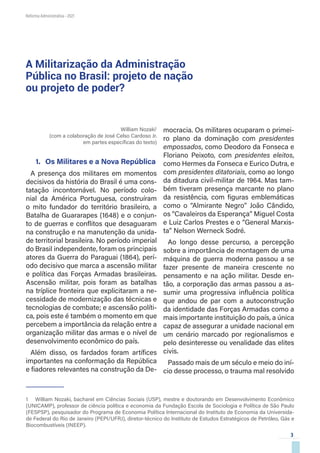 3
Reforma Administrativa • 2021
William Nozaki1
(com a colaboração de José Celso Cardoso Jr.
em partes específicas do texto)
1.	 Os Militares e a Nova República
A presença dos militares em momentos
decisivos da história do Brasil é uma cons-
tatação incontornável. No período colo-
nial da América Portuguesa, construíram
o mito fundador do território brasileiro, a
Batalha de Guararapes (1648) e o conjun-
to de guerras e conflitos que desaguaram
na construção e na manutenção da unida-
de territorial brasileira. No período imperial
do Brasil independente, foram os principais
atores da Guerra do Paraguai (1864), perí-
odo decisivo que marca a ascensão militar
e política das Forças Armadas brasileiras.
Ascensão militar, pois foram as batalhas
na tríplice fronteira que explicitaram a ne-
cessidade de modernização das técnicas e
tecnologias de combate; e ascensão políti-
ca, pois este é também o momento em que
percebem a importância da relação entre a
organização militar das armas e o nível de
desenvolvimento econômico do país.
Além disso, os fardados foram artífices
importantes na conformação da República
e fiadores relevantes na construção da De-
1  William Nozaki, bacharel em Ciências Sociais (USP), mestre e doutorando em Desenvolvimento Econômico
(UNICAMP), professor de ciência política e economia da Fundação Escola de Sociologia e Política de São Paulo
(FESPSP), pesquisador do Programa de Economia Política Internacional do Instituto de Economia da Universida-
de Federal do Rio de Janeiro (PEPI/UFRJ), diretor-técnico do Instituto de Estudos Estratégicos de Petróleo, Gás e
Biocombustíveis (INEEP).
mocracia. Os militares ocuparam o primei-
ro plano da dominação com presidentes
empossados, como Deodoro da Fonseca e
Floriano Peixoto, com presidentes eleitos,
como Hermes da Fonseca e Eurico Dutra, e
com presidentes ditatoriais, como ao longo
da ditadura civil-militar de 1964. Mas tam-
bém tiveram presença marcante no plano
da resistência, com figuras emblemáticas
como o “Almirante Negro” João Cândido,
os “Cavaleiros da Esperança” Miguel Costa
e Luiz Carlos Prestes e o “General Marxis-
ta” Nelson Werneck Sodré.
Ao longo desse percurso, a percepção
sobre a importância de montagem de uma
máquina de guerra moderna passou a se
fazer presente de maneira crescente no
pensamento e na ação militar. Desde en-
tão, a corporação das armas passou a as-
sumir uma progressiva influência política
que andou de par com a autoconstrução
da identidade das Forças Armadas como a
mais importante instituição do país, a única
capaz de assegurar a unidade nacional em
um cenário marcado por regionalismos e
pelo desinteresse ou venalidade das elites
civis.
Passado mais de um século e meio do iní-
cio desse processo, o trauma mal resolvido
A Militarização da Administração
Pública no Brasil: projeto de nação
ou projeto de poder?
 