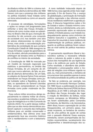 4
Reforma Administrativa • 2021
da ditadura militar de 1964 e o drama mal-
-acabado da abertura democrática de 1988
fizeram com que a presença dos militares
na política brasileira fosse tratada como
um tema solucionado ou como um assunto
silenciado.
A escassez de estratégias, formulações
e ações no campo civil progressista para
enfrentar o tema das Forças Armadas é
sintoma de como muitas vezes se subesti-
mou no Brasil o fato de que a transição de-
mocrática foi não somente uma conquista
da sociedade civil, mas também uma obra
de setores distensionistas no interior das
Armas, mais ainda: a secundarização pro-
blemática da constatação de que a própria
Constituição Cidadã de 1988 assegurou às
Forças Armadas o papel de garantidora de
lei e da ordem, abrindo precedentes para a
arbitragem de tensões entre os Poderes e
de conflitos no interior da sociedade.
A Constituição de 1988 foi marcada por
um modelo de transição negociada que
viabilizou a permanência, no âmbito das
Forças Armadas, de um conjunto de ofi-
ciais que nunca aderiram, de fato, ao pro-
jeto de abertura democrática. De um lado,
os adeptos do General Sylvio Frota sempre
entenderam as Forças Armadas como po-
der tutelador sobre a República, de outro
lado, os apoiadores do General Lêonidas
Pires sempre compreenderam as Forças
Armadas como poder moderador da De-
mocracia.
Essa cultura militar encontrou abrigo es-
pecialmente no sistema militar de ensino,
nas escolas e academias militares, nos ser-
viços de inteligência e no Alto Comando do
Exército (ACE). Foi a partir dessas institui-
ções que as alas menos democráticas sou-
beram capturar o conjunto das instituições
militares para um sentido conservador e
antidemocrático. Nos últimos anos esse
agrupamento teve seu encontro histórico
com o neoliberalismo e com o bolsonaris-
mo.
A nova realidade instaurada depois de
1988 tornou essa agenda ainda mais negli-
genciada. O fim da Guerra Fria, o avanço
da globalização, a priorização da transição
política negociada e das reformas econô-
micas neoliberais redefiniram a agenda pú-
blica. O discurso hegemônico sobre o fim
do Estado e sobre o Estado-mínimo cons-
truíram, direta ou indiretamente, uma com-
preensão equivocada sobre as estruturas
estatais. O Estado passou a ser tratado ina-
dequadamente apenas como sinônimo de
Poderes Executivo e Legislativo, o Poder
Executivo foi resumido à mera instância de
implementação de políticas públicas, en-
quanto as políticas públicas foram reduzi-
das ao nível estrito de política macroeco-
nômica.
O pensamento republicano liberal e tec-
nocrático subtraiu a necessária reflexão
sobre a natureza do poder e sobre a es-
trutura dos monopólios de uso legítimo da
força e da violência por parte do Estado.
Como resultado, o abandono das proble-
matizações e preocupações sobre o mo-
delo de relações civis-militares vigente no
país, ou, mais precisamente, a tentativa de
circunscrever tais questões apenas à arena
da institucionalidade da política de defesa.
Tal fato se evidencia, por exemplo, nos
governos de Fernando Henrique Cardoso.
Em 1996 houve a publicização da primeira
Política de Defesa Nacional (PDN) da Nova
República; já em 1999 a extinção do Esta-
do-Maior das Forças Armadas deu lugar
à criação do Ministério da Defesa, nesse
mesmo compasso os Ministérios Milita-
res foram substituídos pelos Comandos
do Exército, da Marinha e da Aeronáutica.
Além disso, houve a aprovação da Lei dos
Desaparecidos, um primeiro passo, mas
ainda incipiente, na tentativa de constru-
ção de uma política de ajuste de contas
com o passado ditatorial. Esses avanços,
entretanto, vieram acompanhados de res-
trições orçamentárias, sucateamento dos
equipamentos e desestruturação dos su-
 