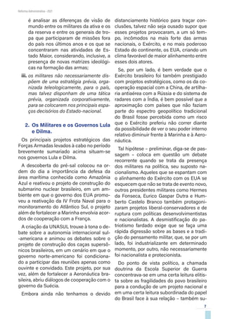 7
Reforma Administrativa • 2021
é analisar as diferenças de visão de
mundo entre os militares da ativa e os
da reserva e entre os generais de tro-
pa que participaram de missões fora
do país nos últimos anos e os que se
concentraram nas atividades de Es-
tado Maior, considerando, inclusive, a
presença de novas matrizes ideológi-
cas na formação das armas;
iii.	os militares não necessariamente dis-
põem de uma estratégia prévia, orga-
nizada teleologicamente, para o país,
mas talvez disponham de uma tática
prévia, organizada corporativamente,
para se colocarem nos principais espa-
ços decisórios do Estado-nacional.
2.	 Os Militares e os Governos Lula
e Dilma.
Os principais projetos estratégicos das
Forças Armadas levados à cabo no período
brevemente sumariado acima situam-se
nos governos Lula e Dilma.
A descoberta do pré-sal colocou na or-
dem do dia a importância da defesa da
área marítima conhecida como Amazônia
Azul e reativou o projeto de construção do
submarino nuclear brasileiro, em um am-
biente em que o governo dos EUA promo-
veu a reativação da IV Frota Naval para o
monitoramento do Atlântico Sul, o projeto
além de fortalecer a Marinha envolvia acor-
dos de cooperação com a França.
A criação da UNASUL trouxe à tona o de-
bate sobre a autonomia internacional sul-
-americana e animou os debates sobre o
projeto de construção dos caças supersô-
nicos brasileiros, em um cenário em que o
governo norte-americano foi condiciona-
do a participar das reuniões apenas como
ouvinte e convidado. Este projeto, por sua
vez, além de fortalecer a Aeronáutica bra-
sileira, abriu diálogos de cooperação com o
governo da Suécia.
Embora ainda não tenhamos o devido
distanciamento histórico para traçar con-
clusões, talvez não seja ousado supor que
esses projetos provocaram, a um só tem-
po, incômodos na mais forte das armas
nacionais, o Exército, e no mais poderoso
Estado do continente, os EUA, criando um
clima favorável de maior alinhamento entre
esses dois atores.
Se, por um lado, é bem verdade que o
Exército brasileiro foi também prestigiado
com projetos estratégicos, como os da co-
operação espacial com a China, de artilha-
ria antiaérea com a Rússia e do sistema de
radares com a Índia, é bem possível que a
aproximação com países que não faziam
parte do espectro geopolítico tradicional
do Brasil fosse percebida como um risco
que o Exército preferiu não correr diante
da possibilidade de ver o seu poder interno
relativo diminuir frente à Marinha e à Aero-
náutica.
Tal hipótese – preliminar, diga-se de pas-
sagem – coloca em questão um debate
recorrente quando se trata da presença
dos militares na política, seu suposto na-
cionalismo. Aqueles que se espantam com
o alinhamento do Exército com os EUA se
esquecem que não se trata de evento novo,
outros presidentes militares como Hermes
da Fonseca, Eurico Gaspar Dutra e Hum-
berto Castelo Branco também protagoni-
zaram projetos liberal-conservadores e de
ruptura com políticas desenvolvimentistas
e nacionalistas. A desmistificação do pa-
triotismo fardado exige que se faça uma
rápida digressão sobre as bases e a tradi-
ção do pensamento militar, que, se por um
lado, foi industrializante em determinado
momento, por outro, não necessariamente
foi nacionalista e protecionista.
Do ponto de vista político, a chamada
doutrina da Escola Superior de Guerra
concentrava-se em uma certa leitura elitis-
ta sobre as fragilidades do povo brasileiro
para a condução de um projeto nacional e
em uma certa leitura subordinada do papel
do Brasil face à sua relação – também su-
 