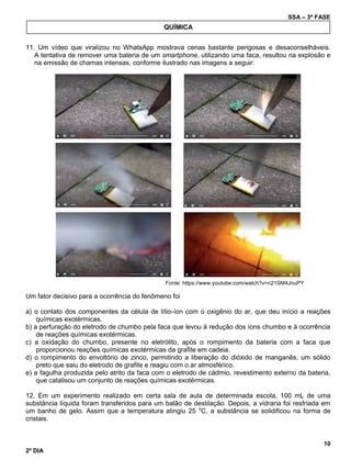 SSA – 3ª FASE
10
2º DIA
11. Um vídeo que viralizou no WhatsApp mostrava cenas bastante perigosas e desaconselháveis.
A tentativa de remover uma bateria de um smartphone, utilizando uma faca, resultou na explosão e
na emissão de chamas intensas, conforme ilustrado nas imagens a seguir:
Fonte: https://www.youtube.com/watch?v=n21SM4JnuPY
Um fator decisivo para a ocorrência do fenômeno foi
a) o contato dos componentes da célula de lítio-íon com o oxigênio do ar, que deu início a reações
químicas exotérmicas.
b) a perfuração do eletrodo de chumbo pela faca que levou à redução dos íons chumbo e à ocorrência
de reações químicas exotérmicas.
c) a oxidação do chumbo, presente no eletrólito, após o rompimento da bateria com a faca que
proporcionou reações químicas exotérmicas da grafite em cadeia.
d) o rompimento do envoltório de zinco, permitindo a liberação do dióxido de manganês, um sólido
preto que saiu do eletrodo de grafite e reagiu com o ar atmosférico.
e) a fagulha produzida pelo atrito da faca com o eletrodo de cádmio, revestimento externo da bateria,
que catalisou um conjunto de reações químicas exotérmicas.
12. Em um experimento realizado em certa sala de aula de determinada escola, 100 mL de uma
substância líquida foram transferidos para um balão de destilação. Depois, a vidraria foi resfriada em
um banho de gelo. Assim que a temperatura atingiu 25 o
C, a substância se solidificou na forma de
cristais.
QUÍMICA
 