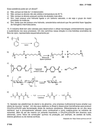 SSA – 3ª FASE
11
2º DIA
Essa substância pode ser um álcool?
a) Não, porque se trata do 1,2-etanonodiol.
b) Não, porque os álcoois não são sólidos à temperatura de 25 o
C.
c) Não, porque os álcoois possuem pontos de ebulição mais altos.
d) Sim, caso possua uma hidroxila ligada a um carbono saturado, e ela seja o grupo de maior
prioridade na molécula.
e) Sim, basta que ela possua uma hidroxila, característica estrutural que lhe permitirá fazer ligações
de hidrogênio intermoleculares.
13. A indústria têxtil tem sido cobrada para desenvolver e utilizar tecnologias ambientalmente seguras
e sustentáveis nos seus processos. Um dos caminhos nessa direção é a bio-hidrólise enzimática da
fibra de nylon, representada esquematicamente por
a)
b)
c)
d)
e)
14. Apoiada nas plataformas do etanol e da glicerina, uma empresa multinacional busca ampliar sua
oferta de insumos “verdes”. Um dos seus objetivos no Brasil é desenvolver biorrefinarias para produzir
CH3(CH2)2CH2OH pela fermentação direta de resíduos celulósicos. Diferentemente de um dos seus
isômeros, que é principalmente utilizado como combustível e como matéria-prima na indústria de
solventes, além de ser ele mesmo um solvente importante, o CH3(CH2)2CH2OH tem diversos usos
adicionais, como “bloco de construção” químico na produção, por exemplo, de acetato de butila,
ésteres glicólicos ou de resinas acrílicas.
Adaptado de: https://www.quimica.com.br/
 