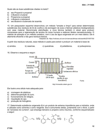 SSA – 3ª FASE
12
2º DIA
Quais são as duas substâncias citadas no texto?
a) sec-Propanol e propanal
b) n-Butanol e butanal
c) Propanona e propanal
d) n-Butanol e isobutanol
e) sec-Butanol e butanoato de isoamila
15. Um pesquisador espanhol desenvolveu um método "simples e limpo" para extrair determinadas
substâncias dos resíduos de lã de ovelha e de plumagem de aves e fabricar plásticos biodegradáveis
com esse material. Denominada eletrofiação, a nova técnica também é viável para produzir
compressas para a regeneração de tecidos do corpo humano e elaborar têxteis nanoestruturados. O
método de extração é um método oxidativo, com o uso de água oxigenada em um meio básico. Ele é
altamente eficiente e não gera resíduos tóxicos.
Adaptado de: https://noticias.uol.com.br/ciencia/ultimas-noticias/efe/2018/07/30/
A partir dos resíduos naturais, esse método é usado para extrair e produzir um material à base de
a) amidos. b) caseínas. c) queratinas. d) polietilenos. e) polisoprenos.
16. Observe o esquema a seguir:
Fonte:
http://mineralis.cetem.gov.br
Ele ilustra uma célula mais adequada para
a) cromagem de plásticos.
b) eletrorrecuperação do ouro.
c) funcionamento de relógios.
d) niquelação do aço.
e) produção de hidrogênio.
17. Determinada substância oxigenada (I) é um produto de extrema importância para a indústria, onde
é utilizada como solvente e como reagente. Ela é comumente obtida, juntamente com o fenol, a partir
do "processo do cumeno", que emprega benzeno e propeno como insumos, conforme esquematizado
a seguir:
 