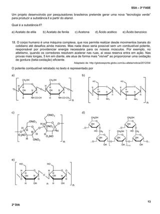 SSA – 3ª FASE
13
2º DIA
Um projeto desenvolvido por pesquisadores brasileiros pretende gerar uma nova “tecnologia verde”
para produzir a substância I a partir do etanol.
Qual é a substância I?
a) Acetato de etila b) Acetato de fenila c) Acetona d) Ácido acético e) Ácido benzoico
18. O corpo humano é uma máquina complexa, que nos permite realizar desde movimentos banais do
cotidiano até desafios ainda maiores. Mas nada disso seria possível sem um combustível potente,
responsável por providenciar energia necessária para os nossos músculos. Por exemplo, no
atletismo, quando os corredores resolvem acelerar nas ruas, aí essa reserva entra em ação. Nas
provas mais longas, 5 km em diante, ele atua de forma mais "visível" ao proporcionar uma oxidação
de gordura (beta-oxidação) eficiente.
Adaptado de: http://globoesporte.globo.com/eu-atleta/noticia/2012/04/
O potente combustível retratado no texto é representado por
a) b)
c) d)
e)
 