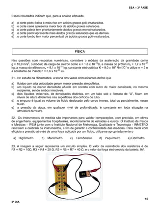 SSA – 3ª FASE
15
2º DIA
Esses resultados indicam que, para a análise efetuada,
a) o corte peito-fralda é mais rico em ácidos graxos poli-insaturados.
b) o corte carré apresenta maior teor de ácidos graxos saturados.
c) o corte paleta tem prioritariamente ácidos graxos monoinsaturados.
d) o corte pernil apresenta mais ácidos graxos saturados que os demais.
e) o corte lombo tem maior percentual de ácidos graxos poli-insaturados.
Nas questões com respostas numéricas, considere o módulo da aceleração da gravidade como
g = 10,0 m/s2
, o módulo da carga do elétron como e = 1,6 x 10
-19
C, a massa do próton mp = 1,7 x 10-27
kg, a massa do elétron me = 9,1 x 10-31
kg, constante eletrostática K = 9,0 x 109
Nm2
/C2
e utilize π = 3 e
a constante de Planck h = 6,6 x 10-34
Js.
21. No estudo da Hidrostática, a teoria dos vasos comunicantes define que
a) fluidos com alta velocidade geram menor pressão atmosférica.
b) um líquido de menor densidade afunda em contato com outro de maior densidade, no mesmo
recipiente, sendo ambos imiscíveis.
c) dois líquidos imiscíveis, de densidades distintas, em um tubo sob o formato de “U”, ficam em
níveis de altura diferentes nas superfícies dos orifícios do tubo.
d) o empuxo é igual ao volume do fluido deslocado pelo corpo imerso, total ou parcialmente, nesse
fluido.
e) a pressão da água, em qualquer nível de profundidade, é constante em toda situação na
atmosfera terrestre.
22. Os instrumentos de medida são importantes para validar comparações, com precisão, em obras
de engenharia, equipamentos hospitalares, monitoramento de estradas e outros. O Instituto de Pesos
e Medidas - IPEM junto com o Instituto Nacional de Metrologia, Qualidade e Tecnologia - INMETRO
rastreiam e calibram os instrumentos, a fim de garantir a confiabilidade das medidas. Para medir com
eficácia a pressão através de uma força aplicada por um fluido, utiliza-se apropriadamente o
a) Higrômetro. b) Manômetro. c) Termômetro. d) Paquímetro. e) Odômetro.
23. A imagem a seguir representa um circuito simples. O valor da resistência dos resistores é de
R1 = R2 = 10Ω, R3 = R4 = 20 Ω, R5 = R6 = R7 = 40 Ω, e o valor da força eletromotriz da bateria, 9V.
FÍSICA
 