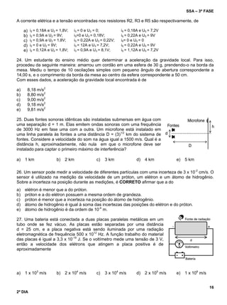 SSA – 3ª FASE
16
2º DIA
A corrente elétrica e a tensão encontradas nos resistores R2, R3 e R5 são respectivamente, de
a) i2 = 0,18A e U2 = 1,8V; i3 = 0 e U3 = 0; i5 = 0,18A e U5 = 7,2V
b) i2 = 0,9A e U2 = 9V; i3=0 e U3 = 0,18V; i5 = 0,22A e U5 = 9V
c) i2 = 0,9A e U2 = 1,8V; i3 = 0,22A e U3 = 0,22V; i5= 0 e U5 = 0
d) i2 = 0 e U2 = 9V; i3 = 12A e U3 = 7,2V; i5 = 0,22A e U5 = 9V
e) i2 = 0,12A e U2 = 1,8V; i3 = 0,9A e U3 = 8,1V; i5 = 1,12A e U5 = 7,2V
24. Um estudante do ensino médio quer determinar a aceleração da gravidade local. Para isso,
procedeu da seguinte maneira: amarrou um cordão em uma esfera de 30 g, prendendo-o na borda da
mesa. Mediu o tempo de 10 oscilações simples com pequeno ângulo de abertura correspondente a
14,00 s, e o comprimento da borda da mesa ao centro da esfera correspondente a 50 cm.
Com esses dados, a aceleração da gravidade local encontrada é de
a) 8,18 m/s2
b) 8,80 m/s2
c) 9,00 m/s2
d) 9,18 m/s2
e) 9,81 m/s2
25. Duas fontes sonoras idênticas são instaladas submersas em água com
uma separação d = 1 m. Elas emitem ondas sonoras com uma frequência
de 3000 Hz em fase uma com a outra. Um microfone está instalado em
uma linha paralela às fontes a uma distância D = (3)1/2
km do sistema de
fontes. Considere a velocidade do som na água igual a 1500 m/s. Qual é a
distância h, aproximadamente, não nula em que o microfone deve ser
instalado para captar o primeiro máximo de interferência?
a) 1 km b) 2 km c) 3 km d) 4 km e) 5 km
26. Um sensor pode medir a velocidade de diferentes partículas com uma incerteza de 3 x 10-2
cm/s. O
sensor é utilizado na medição da velocidade de um próton, um elétron e um átomo de hidrogênio.
Sobre a incerteza na posição durante as medições, é CORRETO afirmar que a do
a) elétron é menor que a do próton.
b) próton e a do elétron possuem a mesma ordem de grandeza.
c) próton é menor que a incerteza na posição do átomo de hidrogênio.
d) átomo de hidrogênio é igual à soma das incertezas das posições do elétron e do próton.
e) átomo de hidrogênio é da ordem de 10-4
m.
27. Uma bateria está conectada a duas placas paralelas metálicas em um
tubo onde se fez vácuo. As placas estão separadas por uma distância
d = 25 cm, e a placa negativa está sendo iluminada por uma radiação
eletromagnética de frequência 500 x 1012
Hz. A função trabalho do material
das placas é igual a 3,3 x 10-19
J. Se o voltímetro mede uma tensão de 3 V,
então a velocidade dos elétrons que atingem a placa positiva é de
aproximadamente
a) 1 x 103
m/s b) 2 x 104
m/s c) 3 x 104
m/s d) 2 x 105
m/s e) 1 x 106
m/s
 