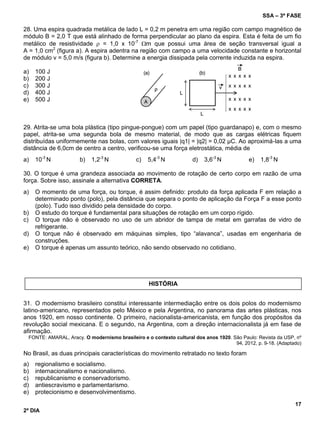 SSA – 3ª FASE
17
2º DIA
28. Uma espira quadrada metálica de lado L = 0,2 m penetra em uma região com campo magnético de
módulo B = 2,0 T que está alinhado de forma perpendicular ao plano da espira. Esta é feita de um fio
metálico de resistividade  = 1,0 x 10-7
m que possui uma área de seção transversal igual a
A = 1,0 cm2
(figura a). A espira adentra na região com campo a uma velocidade constante e horizontal
de módulo v = 5,0 m/s (figura b). Determine a energia dissipada pela corrente induzida na espira.
a) 100 J
b) 200 J
c) 300 J
d) 400 J
e) 500 J
29. Atrita-se uma bola plástica (tipo pingue-pongue) com um papel (tipo guardanapo) e, com o mesmo
papel, atrita-se uma segunda bola de mesmo material, de modo que as cargas elétricas fiquem
distribuídas uniformemente nas bolas, com valores iguais |q1| = |q2| = 0,02 µC. Ao aproximá-las a uma
distância de 6,0cm de centro a centro, verificou-se uma força eletrostática, média de
a) 10-3
N b) 1,2-3
N c) 5,4-3
N d) 3,6-3
N e) 1,8-3
N
30. O torque é uma grandeza associada ao movimento de rotação de certo corpo em razão de uma
força. Sobre isso, assinale a alternativa CORRETA.
a) O momento de uma força, ou torque, é assim definido: produto da força aplicada F em relação a
determinado ponto (polo), pela distância que separa o ponto de aplicação da Força F a esse ponto
(polo). Tudo isso dividido pela densidade do corpo.
b) O estudo do torque é fundamental para situações de rotação em um corpo rígido.
c) O torque não é observado no uso de um abridor de tampa de metal em garrafas de vidro de
refrigerante.
d) O torque não é observado em máquinas simples, tipo “alavanca”, usadas em engenharia de
construções.
e) O torque é apenas um assunto teórico, não sendo observado no cotidiano.
31. O modernismo brasileiro constitui interessante intermediação entre os dois polos do modernismo
latino-americano, representados pelo México e pela Argentina, no panorama das artes plásticas, nos
anos 1920, em nosso continente. O primeiro, nacionalista-americanista, em função dos propósitos da
revolução social mexicana. E o segundo, na Argentina, com a direção internacionalista já em fase de
afirmação.
FONTE: AMARAL, Aracy. O modernismo brasileiro e o contexto cultural dos anos 1920. São Paulo: Revista da USP, nº
94, 2012, p. 9-18. (Adaptado)
No Brasil, as duas principais características do movimento retratado no texto foram
a) regionalismo e socialismo.
b) internacionalismo e nacionalismo.
c) republicanismo e conservadorismo.
d) antiescravismo e parlamentarismo.
e) protecionismo e desenvolvimentismo.
HISTÓRIA
 