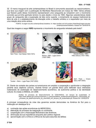 SSA – 3ª FASE
18
2º DIA
32. O marco inaugural da arte contemporânea no Brasil é comumente associado ao neoconcretismo,
que teve sua origem com a publicação do Manifesto Neoconcreto em março de 1959. Vários artistas
que fizeram parte desse movimento representaram uma vanguarda ao romperem com o movimento
concreto que já tinha ganhado terreno no país desde o início de 1950. Algumas características deste
grupo de vanguarda são a superação da tela como suporte, o rompimento do espaço tradicional da
obra de arte e o estabelecimento da interação entre o trabalho artístico e o espectador por meio de
uma relação ativa entre ambos.
FONTE: A origem da arte contemporânea brasileira. In: https://profes.com.br/Laudano.Artes/blog/origem-da-arte-
contemporanea-brasileira. Acesso em: 05/05/2018.
Qual das imagens a seguir NÃO representa o movimento de vanguarda retratado pelo texto?
a)
Sem Título - Ivan Serpa (1923-1973)
b)
Bichos, 1965 – Lygia Clarck
(1920-1988)
c)
Grande Núcleo, 1966 –
Hélio Oiticica (1937-1980)
d)
Tecelar – Série – Lygia Pape (1927-2004)
e)
Sem Título – Cícero
Dias (1907-2003)
33. Diante da vontade dos países sul-americanos em ampliar a cooperação e aprofundar a integração
perante seus objetivos comuns, visando formar um grande bloco para defender seus interesses
inalienáveis de aceleração do desenvolvimento econômico, da autonomia política e da identidade
cultural, foi criada a UNASUL em 2008.
Análise do processo de desenvolvimento do CDS/UNASUL em tempos de austeridade. In:
https://www.defesa.gov.br/arquivos/ensino_e_pesquisa/defesa_academia/cadn/artigos/xiv_cadn/analise_do
_processo_de_desenvolvimento_do_cdsunasul_em_tempos_de_austeridade.pdf. Acesso em: 03/05/2018.
A principal consequência da crise dos governos sociais democratas na América do Sul para a
instituição em destaque foi a
a) contração das ações econômicas do MERCOSUL.
b) efetivação do processo de integração no continente.
c) cooperação com a Associação Bolivariana das Américas.
d) diminuição da sua importância enquanto ator político regional.
e) aproximação com a China e a África do Sul para assuntos de defesa.
 