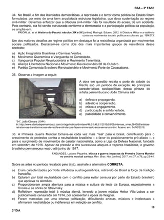 SSA – 3ª FASE
19
2º DIA
34. No Brasil, o fim das liberdades democráticas, a repressão e o terror como política de Estado foram
formulados por meio de uma bem arquitetada estrutura legislativa, que dava sustentação ao regime
civil-militar. Devemos enfatizar que a ditadura civil-militar não foi resultado do acaso, de um acidente.
Pelo contrário, ela foi sendo estruturada conforme a democracia e a participação política da população
se ampliavam.
PRIORI, A., et al. História do Paraná: séculos XIX e XX [online]. Maringá: Eduem, 2012. A Ditadura Militar e a violência
contra os movimentos sociais, políticos e culturais. pp. 199-213.
Um dos maiores desafios ao regime político em destaque foi a resistência organizada por movimentos
sociais politizados. Destacam-se como dois dos mais importantes grupos de resistência desse
contexto:
a) Ação Integralista Brasileira e Camisas Verdes.
b) Movimento Queremista e Vanguarda do Contestado.
c) Vanguarda Popular Revolucionária e Movimento Tenentista.
d) Aliança Libertadora Nacional e Movimento Revolucionário 08 de Outubro.
e) Partido Comunista Brasileiro Revolucionário e Movimento Forte de Copacabana.
35. Observe a imagem a seguir:
“64”, João Câmara (1944)
In: http://www.diariodepernambuco.com.br/app/noticia/divirtase/46,51,46,61/2015/03/08/internas_viver,564388/artistas-
retratam-as-transformacoes-de-recife-e-olinda-que-fazem-aniversario-esta-semana.shtml. Acesso em: 14/06/2018.
36. A Primeira Guerra Mundial tornava-se cada vez mais “real” para o Brasil, contribuindo para o
crescimento de protestos contra a neutralidade brasileira – a favor do posicionamento pró-aliado –, e
para o surgimento de movimentos de caráter nacionalista, como a Liga da Defesa Nacional, fundada
em setembro de 1916. Apesar da pressão e dos sucessivos ataques a vapores brasileiros, o governo
brasileiro permaneceu neutro até junho de 1917.
FAGUNDES, Luciana Peçanha. Música e guerra: impactos da Primeira Guerra Mundial
no cenário musical carioca. Rev. Bras. Hist. [online]. 2017, vol.37, n.76, pp.23-44.
Sobre as artes no período retratado pelo texto, assinale a alternativa CORRETA.
a) Eram caracterizadas por forte influência austro-germânica, retirando do Brasil a força da tradição
francófila.
b) Optaram por total neutralidade com o conflito para evitar censura por parte do Estado brasileiro
que apoiava os alemães.
c) Proporcionaram ampla abertura para a música e cultura do leste da Europa, especialmente a
Rússia e as obras de Stravinsky.
d) Refletiram repressão total à música alemã, levando o jovem músico Heitor Villa-Lobos a ser
publicamente censurado em 1914, por apresentar a ópera de Wagner.
e) Foram marcadas por uma intensa politização, dificultando artistas, músicos e intelectuais a
afirmarem neutralidade ou indiferença em relação ao conflito.
A obra em questão retrata o porto da cidade do
Recife sob um período de exceção. As principais
características sociopolíticas dessa pintura do
artista pernambucano João Câmara são
a) defesa e propaganda.
b) adesão e cooperação.
c) crítica e engajamento.
d) participação e solidariedade.
e) publicidade e convencimento.
 
