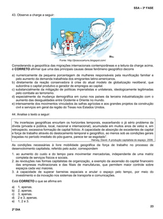 SSA – 3ª FASE
23
2º DIA
43. Observe a charge a seguir:
Fonte: http://jboscocartuns.blogspot.com/
Considerando a geopolítica das migrações internacionais contemporâneas e a leitura da charge acima,
é CORRETO afirmar que uma das principais causas desse fenômeno geográfico decorre
a) numericamente da pequena porcentagem de mulheres responsáveis pela reunificação familiar e
pelo aumento da demanda trabalhista dos emigrantes latino-americanos.
b) diretamente da reação conservadora à crise do atual modelo de globalização neoliberal, que
subordina o capital produtivo e gerador de empregos ao capital.
c) substancialmente da mitigação de políticas imperialistas e unilaterais, ideologicamente legitimadas
pelo combate ao terrorismo.
d) especialmente da mudança demográfica em curso nos países da terceira industrialização com o
aumento das desigualdades entre Ocidente e Oriente no mundo.
e) intensamente dos movimentos vinculados às safras agrícolas e aos grandes projetos da construção
civil e serviços em geral da região do Texas nos Estados Unidos.
44. Analise o texto a seguir:
“As incertezas geográficas encurtam os horizontes temporais, exacerbando o já sério problema da
dívida (privada e pública, local, nacional e internacional), acumulada em muitos anos de veloz e, em
retrospecto, excessiva formação de capital fictício. A capacidade de absorção de excedentes de capital
e força de trabalho através do deslocamento temporal e geográfico, ao menos sob as condições gerais
traçadas no período imediato do pós-guerra, parece ter se esgotado”.
Harvey, David. A produção capitalista do espaço. 2006.
As condições necessárias à livre mobilidade geográfica da força de trabalho no processo de
desenvolvimento capitalista, referido pelo autor, correspondem
1. ao aumento do custo e do tempo para movimentar mercadorias, independente de uma matriz
completa de serviços físicos e sociais.
2. às revoluções nas formas capitalistas de organização, a exemplo da ascensão do capital financeiro
das empresas multinacionais e das filiais de manufaturas, que permitem maior controle sobre
espaços cada vez maiores.
3. à capacidade de superar barreiras espaciais e anular o espaço pelo tempo, por meio do
investimento e da inovação nos sistemas de transporte e comunicações.
Está CORRETO o que se afirma em
a) 1, apenas.
b) 2, apenas.
c) 3, apenas.
d) 2 e 3, apenas.
e) 1, 2 e 3.
 