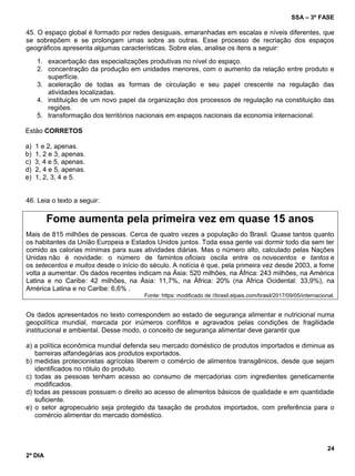 SSA – 3ª FASE
24
2º DIA
45. O espaço global é formado por redes desiguais, emaranhadas em escalas e níveis diferentes, que
se sobrepõem e se prolongam umas sobre as outras. Esse processo de recriação dos espaços
geográficos apresenta algumas características. Sobre elas, analise os itens a seguir:
1. exacerbação das especializações produtivas no nível do espaço.
2. concentração da produção em unidades menores, com o aumento da relação entre produto e
superfície.
3. aceleração de todas as formas de circulação e seu papel crescente na regulação das
atividades localizadas.
4. instituição de um novo papel da organização dos processos de regulação na constituição das
regiões.
5. transformação dos territórios nacionais em espaços nacionais da economia internacional.
Estão CORRETOS
a) 1 e 2, apenas.
b) 1, 2 e 3, apenas.
c) 3, 4 e 5, apenas.
d) 2, 4 e 5, apenas.
e) 1, 2, 3, 4 e 5.
46. Leia o texto a seguir:
Fome aumenta pela primeira vez em quase 15 anos
Mais de 815 milhões de pessoas. Cerca de quatro vezes a população do Brasil. Quase tantos quanto
os habitantes da União Europeia e Estados Unidos juntos. Toda essa gente vai dormir todo dia sem ter
comido as calorias mínimas para suas atividades diárias. Mas o número alto, calculado pelas Nações
Unidas não é novidade: o número de famintos oficiais oscila entre os novecentos e tantos e
os setecentos e muitos desde o início do século. A notícia é que, pela primeira vez desde 2003, a fome
volta a aumentar. Os dados recentes indicam na Ásia: 520 milhões, na África: 243 milhões, na América
Latina e no Caribe: 42 milhões, na Ásia: 11,7%, na África: 20% (na África Ocidental: 33,9%), na
América Latina e no Caribe: 6,6% .
Fonte: https: modificado de //brasil.elpais.com/brasil/2017/09/05/internacional.
Os dados apresentados no texto correspondem ao estado de segurança alimentar e nutricional numa
geopolítica mundial, marcada por inúmeros conflitos e agravados pelas condições de fragilidade
institucional e ambiental. Desse modo, o conceito de segurança alimentar deve garantir que
a) a política econômica mundial defenda seu mercado doméstico de produtos importados e diminua as
barreiras alfandegárias aos produtos exportados.
b) medidas protecionistas agrícolas liberem o comércio de alimentos transgênicos, desde que sejam
identificados no rótulo do produto.
c) todas as pessoas tenham acesso ao consumo de mercadorias com ingredientes geneticamente
modificados.
d) todas as pessoas possuam o direito ao acesso de alimentos básicos de qualidade e em quantidade
suficiente.
e) o setor agropecuário seja protegido da taxação de produtos importados, com preferência para o
comércio alimentar do mercado doméstico.
 