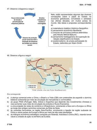 SSA – 3ª FASE
25
2º DIA
47. Observe o diagrama a seguir:
48. Observe a figura a seguir:
Fonte: cinturão, uma rota (Fonte: BrasilNaval.com)
Ela corresponde
a) à aliança comercial entre a China, o Brasil e a Índia (CBI) com pretensões de expandir o domínio
bilateral continental por meio da circulação de mercadorias e commodities.
b) ao grupo PIGS (Portugal, Itália, Grécia e Espanha) que depende dos investimentos chineses e
visa aumentar suas rotas de circulação de produtos e fluxos financeiros.
c) a uma projeção de redes de comércio e infraestrutura, conectando a Ásia com a Europa e a África
ao longo dos antigos caminhos comerciais da Rota da Seda.
d) às conexões ferroviárias na região Ásia-Pacífico, envolvendo a ligação da região sudoeste da
China a vários países da Europa e África por meio de três rotas planejadas.
e) ao triângulo econômico estratégico composto por Roterdã, Indonésia e China (RIC), visando tornar
viável a unidade de ação no território da Eurásia.
Direitos
trabalhistas
revistos e
restringidos
Sistema de proteção
social reestruturado e
limitação de despesas
do Estado nos setores
sociais
Pouca intervenção
do Estado e
privatização de
empresas públicas
Nele, estão representadas algumas das diversas
concepções sobre o papel do Estado na
economia globalizada, concebidas e adotadas
nas últimas décadas, em muitos países do
mundo. São ideias e propostas correspondentes
ao
a) materialismo dialético Histórico-Geográfico.
b) pensamento econômico Neoliberal.
c) conjunto de princípios políticos defendidos
pelo filósofo Mikhail Bakunin.
d) pensamento heideggeriano de superação da
relação objetificadora do Estado.
e) existencialismo, de ampla participação do
Estado, defendido por Adam Smith.
 