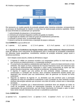 SSA – 3ª FASE
26
2º DIA
PADRÃO DE
PRODUÇÃO
INDUSTRIAL
Just-in-time kanban
CCQ
(círculos de controle
de qualidade)
49. Analise o organograma a seguir:
Ele representa um modelo japonês de produção adotado pelas indústrias ocidentais, correspondendo
ao processo de flexibilização do trabalho na atual fase de reestruturação produtiva capitalista. Várias
de suas dimensões se caracterizam por apresentar:
1. subcontratação de pequenas e microempresas.
2. sindicatos por empresa integrados à política de gestão do trabalho.
3. organização do trabalho com base em grupo de trabalhadores polivalentes.
4. produção no tempo certo, na quantidade exata.
5. placas e senhas de comando para a reposição de peças e estoques.
Está CORRETO o que se afirma em
a) 1, apenas. b) 2, apenas. c) 2, 3 e 4, apenas. d) 3, 4 e 5, apenas. e) 1, 2, 3, 4 e 5.
50. A Agenda 21 da Conferência das Nações Unidas sobre o Meio Ambiente e Desenvolvimento
pode ser definida como instrumento de planejamento para a construção de sociedades sustentáveis
em diferentes bases geográficas, consolidando métodos de proteção ambiental, justiça social e
eficiência econômica.
Com relação a esse assunto, analise as afirmativas a seguir:
1. A Agenda 21 reflete um consenso mundial e um compromisso político no nível mais alto, no
que concerne ao desenvolvimento e à cooperação ambiental.
2. O cumprimento dos objetivos estabelecidos pela Agenda 21, acerca de desenvolvimento e meio
ambiente, não exigirá um fluxo substancial de recursos financeiros novos nem adicionais para
os países em desenvolvimento, destinados a cobrir custos incrementais às ações que tais
países deverão empreender, para enfrentar os problemas ambientais mundiais.
3. A Agenda 21 registra que uma política de meio ambiente voltada, sobretudo, para a
conservação e a proteção dos recursos, deve considerar devidamente aqueles países que
dependem dos recursos para sua sobrevivência, além de gerenciar os recursos de forma
sustentável.
4. Segundo os objetivos da Agenda 21, as atividades que irão contribuir para a promoção
integrada de meios de subsistência sustentáveis e para a proteção do meio ambiente incluem
diversas intervenções setoriais que envolvem uma série de atores, embora sem a intervenção
do Estado.
5. A Agenda 21 considera que o desenvolvimento sustentável deve ser atingido em todos os
níveis da sociedade, incluindo as organizações populares, os grupos de mulheres e as
organizações não governamentais, que são fontes importantes de inovação e ação no plano
local, tendo marcado interesse de promover a subsistência sustentável.
Estão CORRETAS
a) apenas 1 e 5. b) apenas 2, 3 e 4. c) apenas 1, 3 e 5. d) apenas 1, 4 e 5. e) 1, 2, 3, 4 e 5.
 