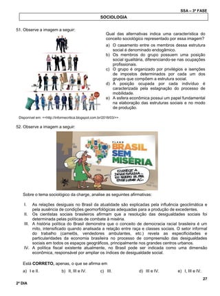 SSA – 3ª FASE
27
2º DIA
51. Observe a imagem a seguir:
Disponível em: <<http://informecritica.blogspot.com.br/2018/03/>>
52. Observe a imagem a seguir:
Sobre o tema sociológico da charge, analise as seguintes afirmativas:
I. As relações desiguais no Brasil da atualidade são explicadas pela influência geoclimática e
pela ausência de condições geomorfológicas adequadas para a produção de excedentes.
II. Os cientistas sociais brasileiros afirmam que a resolução das desigualdades sociais foi
determinada pelas políticas de combate à miséria.
III. A história política do Brasil demonstra que o conceito de democracia racial brasileira é um
mito, intensificado quando analisada a relação entre raça e classes sociais. O setor informal
do trabalho (camelôs, vendedores ambulantes, etc.) revela as especificidades e
particularidades da economia brasileira no processo de compreensão das desigualdades
sociais em todos os espaços geográficos, principalmente nos grandes centros urbanos.
IV. A política fiscal existente atualmente, no Brasil pode ser indicada como uma dimensão
econômica, responsável por ampliar os índices de desigualdade social.
Está CORRETO, apenas, o que se afirma em
a) I e II. b) II, III e IV. c) III. d) III e IV. e) I, III e IV.
SOCIOLOGIA
Qual das alternativas indica uma característica do
conceito sociológico representado por essa imagem?
a) O casamento entre os membros dessa estrutura
social é denominado endogâmico.
b) Os membros do grupo possuem uma posição
social igualitária, diferenciando-se nas ocupações
profissionais.
c) O grupo é organizado por privilégios e isenções
de impostos determinados por cada um dos
grupos que compõem a estrutura social.
d) A posição ocupada por cada indivíduo é
caracterizada pela estagnação do processo de
mobilidade.
e) A esfera econômica possui um papel fundamental
na elaboração das estruturas sociais e no modo
de produção.
 