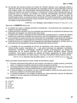 SSA – 3ª FASE
28
2º DIA
53. Os escritos dos primeiros teóricos da Escola de Frankfurt oferecem uma explicação distinta e
original da natureza e do papel da ideologia nas sociedades modernas. Essa explicação é parte de
uma análise ampla das características desenvolvimentistas das sociedades modernas e do
destino do indivíduo nos tempos modernos [...] Horkheimer e Adorno deram atenção particular ao
surgimento [de] um processo, que resultou na crescente mercantilização das formas culturais.
Como consequência, diferentemente da maioria dos autores ligados à grande narrativa da
transformação cultural, os primeiros teóricos da Escola de Frankfurt acentuaram a importância do
desenvolvimento da comunicação de massa e tentaram repensar a natureza do papel da ideologia
em relação a esse desenvolvimento.
THOMPSON, John B. Ideologia e cultura moderna. Petrópolis, RJ: Vozes, 2011, p. 130.
Sobre isso, é CORRETO afirmar que
a) os estudos de cultura e ideologia permitiram compreender o funcionamento das sociedades que
surgiram no período medieval.
b) o desenvolvimento econômico de uma sociedade está relacionado ao surgimento de técnicas mais
elaboradas de linguagem num determinado grupo social.
c) a relação entre cultura e ideologia permite compreender sociologicamente o conceito de indústria
cultural como instrumento motivador do consumo por meio da propagação do mundo capitalista.
d) a comunicação de massa funciona como instrumento de socialização e reprodução dos processos
produtivos, permitindo a organização de movimentos sociais que lutam contra as desigualdades.
e) a internet se tornou um espaço livre de divulgação das produções capitalistas e, por isso, ela é um
instrumento de comunicação de massa pouco utilizado pela indústria cultural.
54. [...] resultante de uma pluralidade de formas de intercâmbio entre diversos modos culturais –
cultura erudita, popular, empresarial, etc. –, que geram processos de adaptação, assimilação,
empréstimo, sincretismo, interpretação, resistência (reação contraculturativa), ou rejeição de
componentes de um sistema identitário por um outro sistema identitário. Modos culturais
compósitos, como óperas montadas em estádios de futebol, espetáculos de dança moderna
apoiados em manifestações de origem popular, como jazz, exemplificam [este processo cultural].
COELHO, Teixeira. Dicionário crítico de política cultural. 3. ed. São Paulo: FAPESP/ Iluminuras, 2004, p. 36.
Adaptado.
Sobre o processo cultural descrito no texto, analise as afirmativas a seguir:
I. Processo responsável pela fusão de duas culturas, que estão em contato contínuo, permitindo,
assim, a mudança nos padrões culturais de ambos os grupos envolvidos.
II. O processo descrito no texto é classificado como endoculturação por se referir aos mecanismos
de aprendizagens dos indivíduos pertencentes ao mesmo grupo social.
III. A transculturação é um processo, em que o indivíduo adota a cultura de outro grupo como se
fosse sua; constitui-se uma fase desse processo.
IV. A umbanda brasileira é uma religião constituída por vários elementos culturais de diferentes
crenças e, por isso, pertence ao processo de aculturação.
Estão CORRETAS apenas
a) I, III e IV.
b) I e III.
c) I, II e IV.
d) II e III.
e) II, III e IV.
 