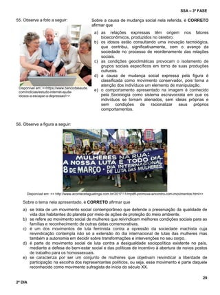 SSA – 3ª FASE
29
2º DIA
55. Observe a foto a seguir:
Disponível em: <<https://www.bancodasaude.
com/noticias/estudo-internet-ajuda-
idosos-a-escapar-a-depressao/>>
56. Observe a figura a seguir:
Disponível em: << http://www.acontecetaguatinga.com.br/2017/11/mpdft-promove-encontro-com-movimentos.html>>
Sobre o tema nela apresentado, é CORRETO afirmar que
a) se trata de um movimento social contemporâneo que defende a preservação da qualidade de
vida dos habitantes do planeta por meio de ações de proteção do meio ambiente.
b) se refere ao movimento social de mulheres que reivindicam melhores condições sociais para as
famílias e reconhecimento de outras datas comemorativas.
c) é um dos movimentos de luta feminista contra a opressão da sociedade machista cuja
reivindicação contempla não só a extensão do dia internacional de lutas das mulheres mas
também a autonomia em decidir sobre transformações e intervenções no seu corpo.
d) é parte do movimento social de luta contra a desigualdade sociopolítica existente no país,
mediante a defesa do bem-estar social e das políticas de incentivo à abertura de novos postos
de trabalho para os homossexuais.
e) se caracteriza por ser um conjunto de mulheres que objetivam reivindicar a liberdade de
participação na escolha dos representantes políticos, ou seja, esse movimento é parte daquele
reconhecido como movimento sufragista do início do século XX.
Sobre a causa de mudança social nela referida, é CORRETO
afirmar que
a) as relações expressas têm origem nos fatores
bioeconômicos, produzidos no cérebro.
b) os idosos estão consultando uma inovação tecnológica,
que contribui, significativamente, com o avanço da
sociedade no processo de reordenamento das relações
sociais.
c) as condições geoclimáticas provocam o isolamento de
grupos sociais específicos em torno de suas produções
culturais.
d) a causa de mudança social expressa pela figura é
classificada como movimento conservador, pois torna a
atenção dos indivíduos um elemento de manipulação.
e) o comportamento apresentado na imagem é conhecido
pela Sociologia como sistema escravocrata em que os
indivíduos se tornam alienados, sem ideias próprias e
sem condições de racionalizar seus próprios
comportamentos.
 