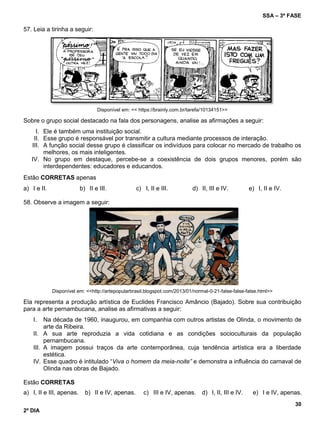 SSA – 3ª FASE
30
2º DIA
57. Leia a tirinha a seguir:
Disponível em: << https://brainly.com.br/tarefa/10134151>>
Sobre o grupo social destacado na fala dos personagens, analise as afirmações a seguir:
I. Ele é também uma instituição social.
II. Esse grupo é responsável por transmitir a cultura mediante processos de interação.
III. A função social desse grupo é classificar os indivíduos para colocar no mercado de trabalho os
melhores, os mais inteligentes.
IV. No grupo em destaque, percebe-se a coexistência de dois grupos menores, porém são
interdependentes: educadores e educandos.
Estão CORRETAS apenas
a) I e II. b) II e III. c) I, II e III. d) II, III e IV. e) I, II e IV.
58. Observe a imagem a seguir:
Disponível em: <<http://artepopularbrasil.blogspot.com/2013/01/normal-0-21-false-false-false.html>>
Ela representa a produção artística de Euclides Francisco Amâncio (Bajado). Sobre sua contribuição
para a arte pernambucana, analise as afirmativas a seguir:
I. Na década de 1960, inaugurou, em companhia com outros artistas de Olinda, o movimento de
arte da Ribeira.
II. A sua arte reproduzia a vida cotidiana e as condições socioculturais da população
pernambucana.
III. A imagem possui traços da arte contemporânea, cuja tendência artística era a liberdade
estética.
IV. Esse quadro é intitulado “Viva o homem da meia-noite” e demonstra a influência do carnaval de
Olinda nas obras de Bajado.
Estão CORRETAS
a) I, II e III, apenas. b) II e IV, apenas. c) III e IV, apenas. d) I, II, III e IV. e) I e IV, apenas.
 