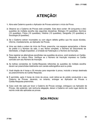 SSA – 3ª FASE
32
2º DIA
ATENÇÃO!
1. Abra este Caderno quando o Aplicador de Provas autorizar o início da Prova.
2. Observe se o Caderno de Provas está completo. Este deve conter: 58 (cinquenta e oito)
questões de múltipla escolha das seguintes disciplinas: Biologia (10 questões), Química
(10 questões), Física (10 questões), História (10 questões), Geografia (10 questões) e
Sociologia (8 questões).
3. Se o Caderno estiver incompleto ou com algum defeito gráfico que lhe cause dúvidas,
informe, imediatamente, ao Aplicador de Provas.
4. Uma vez dada a ordem de início da Prova, preencha, nos espaços apropriados, o Nome
do prédio e o Número da sala, o seu Nome completo, o Número do Documento de
Identidade, o Órgão Expedidor, a Unidade da Federação e o Número de Inscrição.
5. Para registrar as alternativas escolhidas nas questões da prova, você receberá um Cartão-
Resposta de Leitura Ótica. Verifique se o Número de Inscrição impresso no Cartão
coincide com seu Número de Inscrição.
6. As bolhas constantes do Cartão-Resposta referentes às questões de múltipla escolha
devem ser preenchidas totalmente com caneta esferográfica azul ou preta.
7. Você dispõe de 4 horas e 30 minutos para responder à prova, incluído o tempo destinado
ao preenchimento do Cartão Resposta.
8. É permitido, após 3 horas do início da prova, você retirar-se do prédio conduzindo o seu
Caderno de Provas, devendo, no entanto, entregar ao Aplicador de Provas o
Cartão-Resposta preenchido.
9. Caso você não opte por levar o Caderno de Provas consigo, entregue-o ao Aplicador de
Provas, não podendo, sob nenhuma alegação, deixar o Caderno em outro lugar dentro do
recinto onde são aplicadas as provas.
BOA PROVA!
 