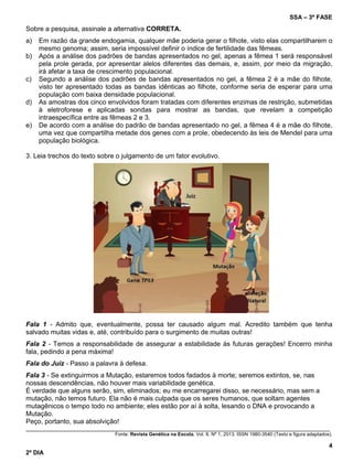 SSA – 3ª FASE
4
2º DIA
Sobre a pesquisa, assinale a alternativa CORRETA.
a) Em razão da grande endogamia, qualquer mãe poderia gerar o filhote, visto elas compartilharem o
mesmo genoma; assim, seria impossível definir o índice de fertilidade das fêmeas.
b) Após a análise dos padrões de bandas apresentados no gel, apenas a fêmea 1 será responsável
pela prole gerada, por apresentar alelos diferentes das demais, e, assim, por meio da migração,
irá afetar a taxa de crescimento populacional.
c) Segundo a análise dos padrões de bandas apresentados no gel, a fêmea 2 é a mãe do filhote,
visto ter apresentado todas as bandas idênticas ao filhote, conforme seria de esperar para uma
população com baixa densidade populacional.
d) As amostras dos cinco envolvidos foram tratadas com diferentes enzimas de restrição, submetidas
à eletroforese e aplicadas sondas para mostrar as bandas, que revelam a competição
intraespecífica entre as fêmeas 2 e 3.
e) De acordo com a análise do padrão de bandas apresentado no gel, a fêmea 4 é a mãe do filhote,
uma vez que compartilha metade dos genes com a prole, obedecendo às leis de Mendel para uma
população biológica.
3. Leia trechos do texto sobre o julgamento de um fator evolutivo.
Fala 1 - Admito que, eventualmente, possa ter causado algum mal. Acredito também que tenha
salvado muitas vidas e, até, contribuído para o surgimento de muitas outras!
Fala 2 - Temos a responsabilidade de assegurar a estabilidade às futuras gerações! Encerro minha
fala, pedindo a pena máxima!
Fala do Juiz - Passo a palavra à defesa.
Fala 3 - Se extinguirmos a Mutação, estaremos todos fadados à morte; seremos extintos, se, nas
nossas descendências, não houver mais variabilidade genética.
É verdade que alguns serão, sim, eliminados; eu me encarregarei disso, se necessário, mas sem a
mutação, não temos futuro. Ela não é mais culpada que os seres humanos, que soltam agentes
mutagênicos o tempo todo no ambiente; eles estão por aí à solta, lesando o DNA e provocando a
Mutação.
Peço, portanto, sua absolvição!
____________________________________________________________________________________________________
Fonte: Revista Genética na Escola, Vol. 8, Nº 1, 2013. ISSN 1980-3540 (Texto e figura adaptados).
 