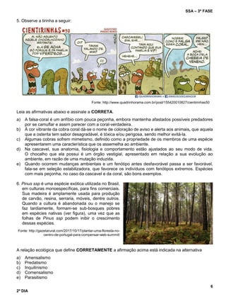 SSA – 3ª FASE
6
2º DIA
5. Observe a tirinha a seguir:
Fonte: http://www.quadrinhorama.com.br/post/155420010827/cientirinhas50
Leia as afirmativas abaixo e assinale a CORRETA.
a) A falsa-coral é um anfíbio com pouca peçonha, embora mantenha afastados possíveis predadores
por se camuflar e assim parecer com a coral-verdadeira.
b) À cor vibrante da cobra coral dá-se o nome de coloração de aviso e alerta aos animais, que aquela
que a ostenta tem sabor desagradável, é tóxica e/ou perigosa, sendo melhor evitá-la.
c) Algumas cobras sofrem mimetismo, definido como a propriedade de os membros de uma espécie
apresentarem uma característica que os assemelha ao ambiente.
d) Na cascavel, sua anatomia, fisiologia e comportamento estão ajustados ao seu modo de vida.
O chocalho que ela possui é um órgão vestigial, apresentado em relação a sua evolução ao
ambiente, em razão de uma mutação induzida.
e) Quando ocorrem mudanças ambientais e um fenótipo antes desfavorável passa a ser favorável,
fala-se em seleção estabilizadora, que favorece os indivíduos com fenótipos extremos. Espécies
com mais peçonha, no caso da cascavel e da coral, são bons exemplos.
6. Pinus ssp é uma espécie exótica utilizada no Brasil,
em culturas monoespecíficas, para fins comerciais.
Sua madeira é amplamente usada para produção
de carvão, resina, serraria, móveis, dentre outros.
Quando a cultura é abandonada ou o manejo se
faz tardiamente, formam-se sub-bosques pobres
em espécies nativas (ver figura), uma vez que as
folhas de Pinus ssp podem inibir o crescimento
dessas espécies.
Fonte: http://gazetarural.com/2017/10/17/plantar-uma-floresta-no-
centro-de-portugal-para-compensar-web-summit/
A relação ecológica que define CORRETAMENTE a afirmação acima está indicada na alternativa
a) Amensalismo
b) Predatismo
c) Inquilinismo
d) Comensalismo
e) Parasitismo
 