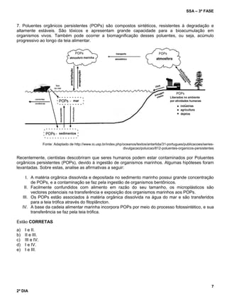 SSA – 3ª FASE
7
2º DIA
7. Poluentes orgânicos persistentes (POPs) são compostos sintéticos, resistentes à degradação e
altamente estáveis. São tóxicos e apresentam grande capacidade para a bioacumulação em
organismos vivos. Também pode ocorrer a biomagnificação desses poluentes, ou seja, acúmulo
progressivo ao longo da teia alimentar.
Fonte: Adaptado de http://www.io.usp.br/index.php/oceanos/textos/antartida/31-portugues/publicacoes/series-
divulgacao/poluicao/812-poluentes-organicos-persistentes
Recentemente, cientistas descobriram que seres humanos podem estar contaminados por Poluentes
orgânicos persistentes (POPs), devido à ingestão de organismos marinhos. Algumas hipóteses foram
levantadas. Sobre estas, analise as afirmativas a seguir:
I. A matéria orgânica dissolvida e depositada no sedimento marinho possui grande concentração
de POPs, e a contaminação se faz pela ingestão de organismos bentônicos.
II. Facilmente confundidos com alimento em razão do seu tamanho, os microplásticos são
vectores potenciais na transferência e exposição dos organismos marinhos aos POPs.
III. Os POPs estão associados à matéria orgânica dissolvida na água do mar e são transferidos
para a teia trófica através do fitoplâncton.
IV. A base da cadeia alimentar marinha incorpora POPs por meio do processo fotossintético, e sua
transferência se faz pela teia trófica.
Estão CORRETAS
a) I e II.
b) II e III.
c) III e IV.
d) I e IV.
e) I e III.
 